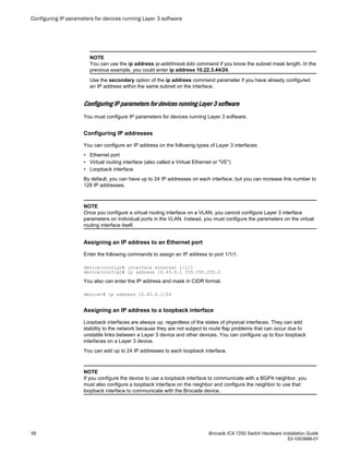 NOTE
You can use the ip address ip-addr/mask-bits command if you know the subnet mask length. In the
previous example, you could enter ip address 10.22.3.44/24.
Use the secondary option of the ip address command parameter if you have already configured
an IP address within the same subnet on the interface.
Configuring IP parameters for devices running Layer 3 software
You must configure IP parameters for devices running Layer 3 software.
Configuring IP addresses
You can configure an IP address on the following types of Layer 3 interfaces:
• Ethernet port
• Virtual routing interface (also called a Virtual Ethernet or "VE")
• Loopback interface
By default, you can have up to 24 IP addresses on each interface, but you can increase this number to
128 IP addresses.
NOTE
Once you configure a virtual routing interface on a VLAN, you cannot configure Layer 3 interface
parameters on individual ports in the VLAN. Instead, you must configure the parameters on the virtual
routing interface itself.
Assigning an IP address to an Ethernet port
Enter the following commands to assign an IP address to port 1/1/1.
device(config)# interface ethernet 1/1/1
device(config)# ip address 10.45.6.1 255.255.255.0
You also can enter the IP address and mask in CIDR format.
device># ip address 10.45.6.1/24
Assigning an IP address to a loopback interface
Loopback interfaces are always up, regardless of the states of physical interfaces. They can add
stability to the network because they are not subject to route flap problems that can occur due to
unstable links between a Layer 3 device and other devices. You can configure up to four loopback
interfaces on a Layer 3 device.
You can add up to 24 IP addresses to each loopback interface.
NOTE
If you configure the device to use a loopback interface to communicate with a BGP4 neighbor, you
must also configure a loopback interface on the neighbor and configure the neighbor to use that
loopback interface to communicate with the Brocade device.
Configuring IP parameters for devices running Layer 3 software
58 Brocade ICX 7250 Switch Hardware Installation Guide
53-1003898-01
 