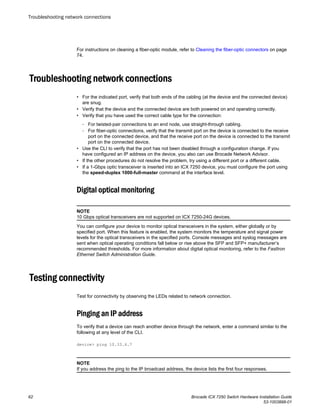 For instructions on cleaning a fiber-optic module, refer to Cleaning the fiber-optic connectors on page
74.
Troubleshooting network connections
• For the indicated port, verify that both ends of the cabling (at the device and the connected device)
are snug.
• Verify that the device and the connected device are both powered on and operating correctly.
• Verify that you have used the correct cable type for the connection:
‐ For twisted-pair connections to an end node, use straight-through cabling.
‐ For fiber-optic connections, verify that the transmit port on the device is connected to the receive
port on the connected device, and that the receive port on the device is connected to the transmit
port on the connected device.
• Use the CLI to verify that the port has not been disabled through a configuration change. If you
have configured an IP address on the device, you also can use Brocade Network Advisor.
• If the other procedures do not resolve the problem, try using a different port or a different cable.
• If a 1-Gbps optic transceiver is inserted into an ICX 7250 device, you must configure the port using
the speed-duplex 1000-full-master command at the interface level.
Digital optical monitoring
NOTE
10 Gbps optical transceivers are not supported on ICX 7250-24G devices.
You can configure your device to monitor optical transceivers in the system, either globally or by
specified port. When this feature is enabled, the system monitors the temperature and signal power
levels for the optical transceivers in the specified ports. Console messages and syslog messages are
sent when optical operating conditions fall below or rise above the SFP and SFP+ manufacturer’s
recommended thresholds. For more information about digital optical monitoring, refer to the FastIron
Ethernet Switch Administration Guide.
Testing connectivity
Test for connectivity by observing the LEDs related to network connection.
Pinging an IP address
To verify that a device can reach another device through the network, enter a command similar to the
following at any level of the CLI.
device> ping 10.33.4.7
NOTE
If you address the ping to the IP broadcast address, the device lists the first four responses.
Troubleshooting network connections
62 Brocade ICX 7250 Switch Hardware Installation Guide
53-1003898-01
 