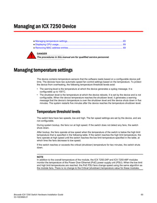 Managing an ICX 7250 Device
● Managing temperature settings.......................................................................................65
● Displaying CPU usage.................................................................................................... 69
● Removing MAC address entries..................................................................................... 69
DANGER
The procedures in this manual are for qualified service personnel.
Managing temperature settings
The device contains temperature sensors that the software reads based on a configurable device poll
time. The devices have two automatic speed fan control settings based on the temperature. To protect
the device from overheating, the following temperature threshold levels exist:
• The warning level is the temperature at which the device generates a syslog message. It is
configurable up to 100°C.
• The shutdown level is the temperature at which the device reboots. It is set by the device and is not
configurable. When the device temperature reaches the shutdown level, it generates a warning
message that the device’s temperature is over the shutdown level and the device shuts down in five
minutes. The system restarts five minutes after the device reaches the temperature shutdown level.
Temperature threshold levels
The switch fans have two speeds, low and high. The fan speed settings are set by the device, and are
not configurable.
During system bootup, the fans run at high speed. If the switch does not detect any fans, the switch
shuts down.
After bootup, the fans operate at low speed when the temperature of the switch is below the high limit
temperature that is specified in the following table. If the switch reaches the high limit temperature, the
fans operate at high speed until the switch reaches the low limit temperature specified in the table, at
which time the fans decrease to low speed.
If the switch reaches or exceeds the critical (shutdown) temperature for two minutes, the switch shuts
down.
NOTE
In addition to the overall temperature of the module, the ICX 7250-24P and ICX 7250-48P modules
monitor the temperature of the Power Over Ethernet (PoE) power supply unit (PSU). When the low limit
and high limit temperatures are reached, the PoE PSU fans change speed using the same algorithm as
the module fans. There is no change to the Critical (shutdown) temperature value for these modules.
Brocade ICX 7250 Switch Hardware Installation Guide 65
53-1003898-01
 