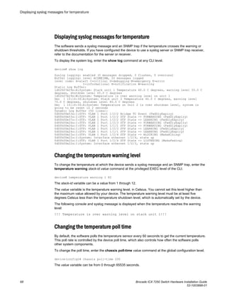 Displaying syslog messages for temperature
The software sends a syslog message and an SNMP trap if the temperature crosses the warning or
shutdown thresholds. If you have configured the device to use a syslog server or SNMP trap receiver,
refer to the documentation for the server or receiver.
To display the system log, enter the show log command at any CLI level.
device# show log
Syslog logging: enabled (0 messages dropped, 0 flushes, 0 overruns)
Buffer logging: level ACDMEINW, 20 messages logged
level code: A=alert C=critical D=debugging M=emergency E=error
I=informational N=notification W=warning
Static Log Buffer:
1d02h07m29s:A:System: Stack unit 1 Temperature 60.0 C degrees, warning level 55.0 C
degrees, shutdown level 65.0 C degrees
1d02h07m29s:W:System: Temperature is over warning level on unit 1
Dec 1 10:16:34:A:System: Stack unit 2 Temperature 46.0 C degrees, warning level
70.0 C degrees, shutdown level 80.0 C degrees
Dec 1 10:16:34:A:System: Temperature on Unit 2 is over shutdown level, system is
going to be reset in 2 seconds
Dynamic Log Buffer (50 lines):
0d00h00m53s:I:STP: VLAN 1 Port 1/2/2 Bridge TC Event (FwdDlyExpiry)
0d00h00m53s:I:STP: VLAN 1 Port 1/2/2 STP State -> FORWARDING (FwdDlyExpiry)
0d00h00m37s:I:STP: VLAN 1 Port 1/2/2 STP State -> LEARNING (FwdDlyExpiry)
0d00h00m26s:I:STP: VLAN 1 Port 1/2/3 STP State -> FORWARDING (FwdDlyExpiry)
0d00h00m26s:I:STP: VLAN 1 Port 1/1/1 STP State -> FORWARDING (FwdDlyExpiry)
0d00h00m24s:I:STP: VLAN 1 Port 1/2/3 STP State -> LEARNING (FwdDlyExpiry)
0d00h00m24s:I:STP: VLAN 1 Port 1/1/1 STP State -> LEARNING (FwdDlyExpiry)
0d00h00m23s:I:STP: VLAN 1 Port 1/2/4 STP State -> BLOCKING (MakeBlking)
0d00h00m22s:I:System: Interface ethernet 1/2/4, state up
0d00h00m22s:I:STP: VLAN 1 Port 1/2/4 STP State -> LISTENING (MakeFwding)
0d00h00m22s:I:System: Interface ethernet 1/2/3, state up
Changing the temperature warning level
To change the temperature at which the device sends a syslog message and an SNMP trap, enter the
temperature warning stack-id value command at the privileged EXEC level of the CLI.
device# temperature warning 1 82
The stack-id variable can be a value from 1 through 12.
The value variable is the temperature warning level, in Celsius. You cannot set this level higher than
the maximum value allowed by your device. The temperature warning level must be at least five
degrees Celsius less than the temperature shutdown level, which is automatically set by the device.
The following console and syslog message is displayed when the temperature reaches the warning
level:
!!! Temperature is over warning level on stack unit 1!!!
Changing the temperature poll time
By default, the software polls the temperature sensor every 60 seconds to get the current temperature.
This poll rate is controlled by the device poll time, which also controls how often the software polls
other system components.
To change the poll time, enter the chassis poll-time value command at the global configuration level.
device(config)# chassis poll-time 200
The value variable can be from 0 through 65535 seconds.
Displaying syslog messages for temperature
68 Brocade ICX 7250 Switch Hardware Installation Guide
53-1003898-01
 
