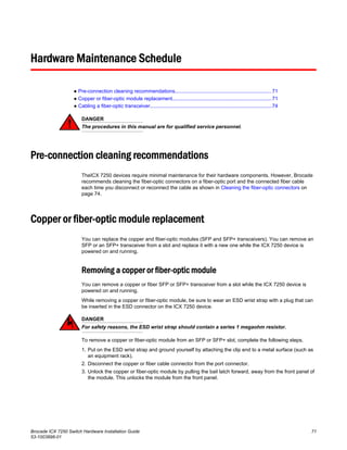 Hardware Maintenance Schedule
● Pre-connection cleaning recommendations....................................................................71
● Copper or fiber-optic module replacement......................................................................71
● Cabling a fiber-optic transceiver......................................................................................74
DANGER
The procedures in this manual are for qualified service personnel.
Pre-connection cleaning recommendations
TheICX 7250 devices require minimal maintenance for their hardware components. However, Brocade
recommends cleaning the fiber-optic connectors on a fiber-optic port and the connected fiber cable
each time you disconnect or reconnect the cable as shown in Cleaning the fiber-optic connectors on
page 74.
Copper or fiber-optic module replacement
You can replace the copper and fiber-optic modules (SFP and SFP+ transceivers). You can remove an
SFP or an SFP+ transceiver from a slot and replace it with a new one while the ICX 7250 device is
powered on and running.
Removing a copper or fiber-optic module
You can remove a copper or fiber SFP or SFP+ transceiver from a slot while the ICX 7250 device is
powered on and running.
While removing a copper or fiber-optic module, be sure to wear an ESD wrist strap with a plug that can
be inserted in the ESD connector on the ICX 7250 device.
DANGER
For safety reasons, the ESD wrist strap should contain a series 1 megaohm resistor.
To remove a copper or fiber-optic module from an SFP or SFP+ slot, complete the following steps.
1. Put on the ESD wrist strap and ground yourself by attaching the clip end to a metal surface (such as
an equipment rack).
2. Disconnect the copper or fiber cable connector from the port connector.
3. Unlock the copper or fiber-optic module by pulling the bail latch forward, away from the front panel of
the module. This unlocks the module from the front panel.
Brocade ICX 7250 Switch Hardware Installation Guide 71
53-1003898-01
 