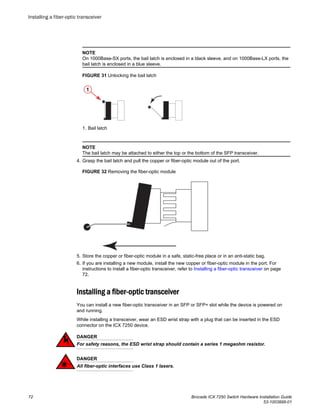 NOTE
On 1000Base-SX ports, the bail latch is enclosed in a black sleeve, and on 1000Base-LX ports, the
bail latch is enclosed in a blue sleeve.
FIGURE 31 Unlocking the bail latch
1. Bail latch
NOTE
The bail latch may be attached to either the top or the bottom of the SFP transceiver.
4. Grasp the bail latch and pull the copper or fiber-optic module out of the port.
FIGURE 32 Removing the fiber-optic module
5. Store the copper or fiber-optic module in a safe, static-free place or in an anti-static bag.
6. If you are installing a new module, install the new copper or fiber-optic module in the port. For
instructions to install a fiber-optic transceiver, refer to Installing a fiber-optic transceiver on page
72.
Installing a fiber-optic transceiver
You can install a new fiber-optic transceiver in an SFP or SFP+ slot while the device is powered on
and running.
While installing a transceiver, wear an ESD wrist strap with a plug that can be inserted in the ESD
connector on the ICX 7250 device.
DANGER
For safety reasons, the ESD wrist strap should contain a series 1 megaohm resistor.
DANGER
All fiber-optic interfaces use Class 1 lasers.
Installing a fiber-optic transceiver
72 Brocade ICX 7250 Switch Hardware Installation Guide
53-1003898-01
 