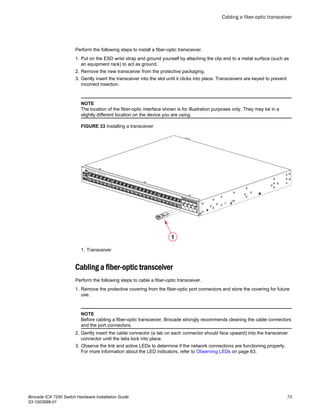 Perform the following steps to install a fiber-optic transceiver.
1. Put on the ESD wrist strap and ground yourself by attaching the clip end to a metal surface (such as
an equipment rack) to act as ground.
2. Remove the new transceiver from the protective packaging.
3. Gently insert the transceiver into the slot until it clicks into place. Transceivers are keyed to prevent
incorrect insertion.
NOTE
The location of the fiber-optic interface shown is for illustration purposes only. They may be in a
slightly different location on the device you are using.
FIGURE 33 Installing a transceiver
1. Transceiver
Cabling a fiber-optic transceiver
Perform the following steps to cable a fiber-optic transceiver.
1. Remove the protective covering from the fiber-optic port connectors and store the covering for future
use.
NOTE
Before cabling a fiber-optic transceiver, Brocade strongly recommends cleaning the cable connectors
and the port connectors.
2. Gently insert the cable connector (a tab on each connector should face upward) into the transceiver
connector until the tabs lock into place.
3. Observe the link and active LEDs to determine if the network connections are functioning properly.
For more information about the LED indicators, refer to Observing LEDs on page 63.
Cabling a fiber-optic transceiver
Brocade ICX 7250 Switch Hardware Installation Guide 73
53-1003898-01
 