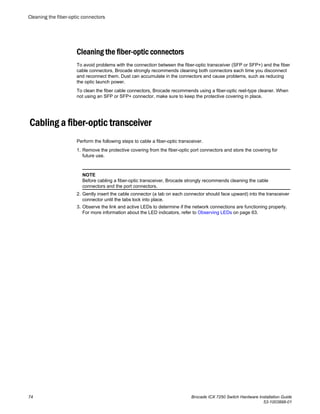 Cleaning the fiber-optic connectors
To avoid problems with the connection between the fiber-optic transceiver (SFP or SFP+) and the fiber
cable connectors, Brocade strongly recommends cleaning both connectors each time you disconnect
and reconnect them. Dust can accumulate in the connectors and cause problems, such as reducing
the optic launch power.
To clean the fiber cable connectors, Brocade recommends using a fiber-optic reel-type cleaner. When
not using an SFP or SFP+ connector, make sure to keep the protective covering in place.
Cabling a fiber-optic transceiver
Perform the following steps to cable a fiber-optic transceiver.
1. Remove the protective covering from the fiber-optic port connectors and store the covering for
future use.
NOTE
Before cabling a fiber-optic transceiver, Brocade strongly recommends cleaning the cable
connectors and the port connectors.
2. Gently insert the cable connector (a tab on each connector should face upward) into the transceiver
connector until the tabs lock into place.
3. Observe the link and active LEDs to determine if the network connections are functioning properly.
For more information about the LED indicators, refer to Observing LEDs on page 63.
Cleaning the fiber-optic connectors
74 Brocade ICX 7250 Switch Hardware Installation Guide
53-1003898-01
 
