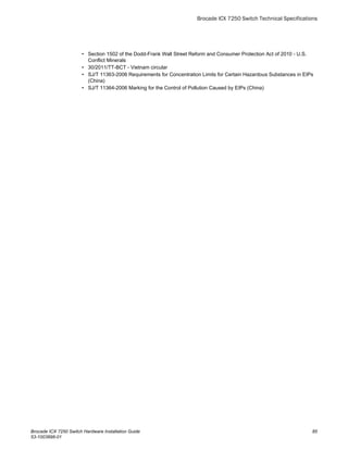 • Section 1502 of the Dodd-Frank Wall Street Reform and Consumer Protection Act of 2010 - U.S.
Conflict Minerals
• 30/2011/TT-BCT - Vietnam circular
• SJ/T 11363-2006 Requirements for Concentration Limits for Certain Hazardous Substances in EIPs
(China)
• SJ/T 11364-2006 Marking for the Control of Pollution Caused by EIPs (China)
Brocade ICX 7250 Switch Technical Specifications
Brocade ICX 7250 Switch Hardware Installation Guide 85
53-1003898-01
 