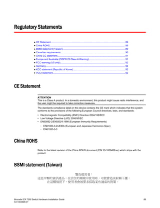 Regulatory Statements
● CE Statement..................................................................................................................89
● China ROHS................................................................................................................... 89
● BSMI statement (Taiwan)................................................................................................89
● Canadian requirements...................................................................................................90
● China CC statement........................................................................................................91
● Europe and Australia (CISPR 22 Class A Warning)....................................................... 91
● FCC warning (US only)................................................................................................... 92
● Germany......................................................................................................................... 92
● KCC statement (Republic of Korea)................................................................................92
● VCCI statement...............................................................................................................92
CE Statement
ATTENTION
This is a Class A product. In a domestic environment, this product might cause radio interference, and
the user might be required to take corrective measures.
The standards compliance label on this device contains the CE mark which indicates that this system
conforms to the provisions of the following European Council directives, laws, and standards:
• Electromagnetic Compatibility (EMC) Directive 2004/108/EEC
• Low Voltage Directive (LVD) 2006/95/EC
• EN50082-2/EN55024:1998 (European Immunity Requirements)
‐ EN61000-3-2/JEIDA (European and Japanese Harmonics Spec)
‐ EN61000-3-3
China ROHS
Refer to the latest revision of the China ROHS document (P/N 53‐1000428‐xx) which ships with the
product.
BSMI statement (Taiwan)
Brocade ICX 7250 Switch Hardware Installation Guide 89
53-1003898-01
 