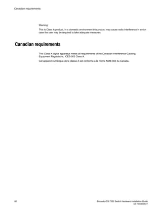 Warning:
This is Class A product. In a domestic environment this product may cause radio interference in which
case the user may be required to take adequate measures.
Canadian requirements
This Class A digital apparatus meets all requirements of the Canadian Interference-Causing
Equipment Regulations, ICES-003 Class A.
Cet appareil numérique de la classe A est conforme à la norme NMB-003 du Canada.
Canadian requirements
90 Brocade ICX 7250 Switch Hardware Installation Guide
53-1003898-01
 