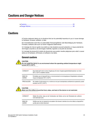 Cautions and Danger Notices
● Cautions..........................................................................................................................93
● Danger Notices............................................................................................................... 96
Cautions
A Caution statement alerts you to situations that can be potentially hazardous to you or cause damage
to hardware, firmware, software, or data.
Ein Vorsichthinweis warnt Sie vor potenziellen Personengefahren oder Beschädigung der Hardware,
Firmware, Software oder auch vor einem möglichen Datenverlust
Un message de mise en garde vous alerte sur des situations pouvant présenter un risque potentiel de
dommages corporels ou de dommages matériels, logiciels ou de perte de données.
Un mensaje de precaución le alerta de situaciones que pueden resultar peligrosas para usted o causar
daños en el hardware, el firmware, el software o los datos.
General cautions
CAUTION
Do not install the device in an environment where the operating ambient temperature might
exceed 50°C (122°F).
VORSICHT Das Gerät darf nicht in einer Umgebung mit einer Umgebungsbetriebstemperatur von über
50°C (122°F) installiert werden.
MISE EN
GARDE
N'installez pas le dispositif dans un environnement où la température d'exploitation ambiante
risque de dépasser 50°C (122°F).
PRECAUCIÓN No instale el instrumento en un entorno en el que la temperatura ambiente de operación pueda
exceder los 50°C (122°F).
CAUTION
Make sure the airflow around the front, sides, and back of the device is not restricted.
VORSICHT Stellen Sie sicher, dass an der Vorderseite, den Seiten und an der Rückseite der Luftstrom
nicht behindert wird.
MISE EN
GARDE
Vérifiez que rien ne restreint la circulation d'air devant, derrière et sur les côtés du dispositif et
qu'elle peut se faire librement.
Brocade ICX 7250 Switch Hardware Installation Guide 93
53-1003898-01
 