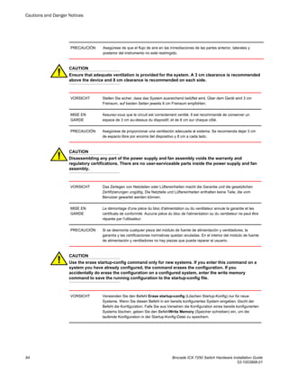 PRECAUCIÓN Asegúrese de que el flujo de aire en las inmediaciones de las partes anterior, laterales y
posterior del instrumento no esté restringido.
CAUTION
Ensure that adequate ventilation is provided for the system. A 3 cm clearance is recommended
above the device and 8 cm clearance is recommended on each side.
VORSICHT Stellen Sie sicher, dass das System ausreichend belüftet wird. Über dem Gerät wird 3 cm
Freiraum, auf beiden Seiten jeweils 8 cm Freiraum empfohlen.
MISE EN
GARDE
Assurez-vous que le circuit est correctement ventilé. Il est recommandé de conserver un
espace de 3 cm au-dessus du dispositif, et de 8 cm sur chaque côté.
PRECAUCIÓN Asegúrese de proporcionar una ventilación adecuada al sistema. Se recomienda dejar 3 cm
de espacio libre por encima del dispositivo y 8 cm a cada lado.
CAUTION
Disassembling any part of the power supply and fan assembly voids the warranty and
regulatory certifications. There are no user-serviceable parts inside the power supply and fan
assembly.
VORSICHT Das Zerlegen von Netzteilen oder Lüftereinheiten macht die Garantie und die gesetzlichen
Zertifizierungen ungültig. Die Netzteile und Lüftereinheiten enthalten keine Teile, die vom
Benutzer gewartet werden können.
MISE EN
GARDE
Le démontage d'une pièce du bloc d'alimentation ou du ventilateur annule la garantie et les
certificats de conformité. Aucune pièce du bloc de l'alimentation ou du ventilateur ne peut être
réparée par l'utilisateur.
PRECAUCIÓN Si se desmonta cualquier pieza del módulo de fuente de alimentación y ventiladores, la
garantía y las certificaciones normativas quedan anuladas. En el interior del módulo de fuente
de alimentación y ventiladores no hay piezas que pueda reparar el usuario.
CAUTION
Use the erase startup-config command only for new systems. If you enter this command on a
system you have already configured, the command erases the configuration. If you
accidentally do erase the configuration on a configured system, enter the write memory
command to save the running configuration to the startup-config file.
VORSICHT Verwenden Sie den Befehl Erase startup-config (Löschen Startup-Konfig) nur für neue
Systeme. Wenn Sie diesen Befehl in ein bereits konfiguriertes System eingeben, löscht der
Befehl die Konfiguration. Falls Sie aus Versehen die Konfiguration eines bereits konfigurierten
Systems löschen, geben Sie den BefehlWrite Memory (Speicher schreiben) ein, um die
laufende Konfiguration in der Startup-Konfig-Datei zu speichern.
Cautions and Danger Notices
94 Brocade ICX 7250 Switch Hardware Installation Guide
53-1003898-01
 