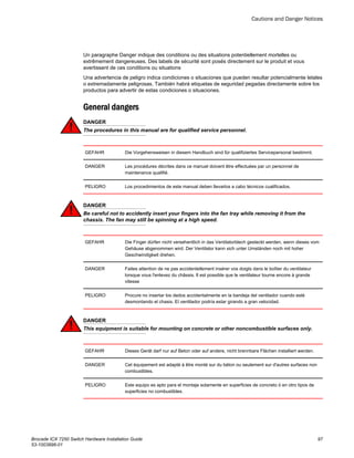 Un paragraphe Danger indique des conditions ou des situations potentiellement mortelles ou
extrêmement dangereuses. Des labels de sécurité sont posés directement sur le produit et vous
avertissent de ces conditions ou situations
Una advertencia de peligro indica condiciones o situaciones que pueden resultar potencialmente letales
o extremadamente peligrosas. También habrá etiquetas de seguridad pegadas directamente sobre los
productos para advertir de estas condiciones o situaciones.
General dangers
DANGER
The procedures in this manual are for qualified service personnel.
GEFAHR Die Vorgehensweisen in diesem Handbuch sind für qualifiziertes Servicepersonal bestimmt.
DANGER Les procédures décrites dans ce manuel doivent être effectuées par un personnel de
maintenance qualifié.
PELIGRO Los procedimientos de este manual deben llevarlos a cabo técnicos cualificados.
DANGER
Be careful not to accidently insert your fingers into the fan tray while removing it from the
chassis. The fan may still be spinning at a high speed.
GEFAHR Die Finger dürfen nicht versehentlich in das Ventilatorblech gesteckt werden, wenn dieses vom
Gehäuse abgenommen wird. Der Ventilator kann sich unter Umständen noch mit hoher
Geschwindigkeit drehen.
DANGER Faites attention de ne pas accidentellement insérer vos doigts dans le boîtier du ventilateur
lorsque vous l'enlevez du châssis. Il est possible que le ventilateur tourne encore à grande
vitesse
PELIGRO Procure no insertar los dedos accidentalmente en la bandeja del ventilador cuando esté
desmontando el chasis. El ventilador podría estar girando a gran velocidad.
DANGER
This equipment is suitable for mounting on concrete or other noncombustible surfaces only.
GEFAHR Dieses Gerät darf nur auf Beton oder auf andere, nicht brennbare Flächen installiert werden.
DANGER Cet équipement est adapté à être monté sur du béton ou seulement sur d'autres surfaces non
combustibles.
PELIGRO Este equipo es apto para el montaje solamente en superficies de concreto ó en otro tipos de
superficies no combustibles.
Cautions and Danger Notices
Brocade ICX 7250 Switch Hardware Installation Guide 97
53-1003898-01
 