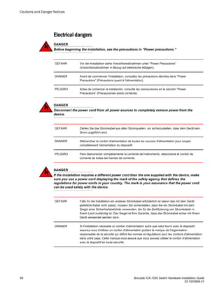 Electrical dangers
DANGER
Before beginning the installation, see the precautions in “Power precautions.”
GEFAHR Vor der Installation siehe Vorsichtsmaßnahmen unter “Power Precautions”
(Vorsichtsmaßnahmen in Bezug auf elektrische Ablagen).
DANGER Avant de commencer l'installation, consultez les précautions décrites dans “Power
Precautions” (Précautions quant à l'alimentation).
PELIGRO Antes de comenzar la instalación, consulte las precauciones en la sección “Power
Precautions” (Precauciones sobre corriente).
DANGER
Disconnect the power cord from all power sources to completely remove power from the
device.
GEFAHR Ziehen Sie das Stromkabel aus allen Stromquellen, um sicherzustellen, dass dem Gerät kein
Strom zugeführt wird.
DANGER Débranchez le cordon d'alimentation de toutes les sources d'alimentation pour couper
complètement l'alimentation du dispositif.
PELIGRO Para desconectar completamente la corriente del instrumento, desconecte el cordón de
corriente de todas las fuentes de corriente.
DANGER
If the installation requires a different power cord than the one supplied with the device, make
sure you use a power cord displaying the mark of the safety agency that defines the
regulations for power cords in your country. The mark is your assurance that the power cord
can be used safely with the device.
GEFAHR Falls für die Installation ein anderes Stromkabel erforderlich ist (wenn das mit dem Gerät
gelieferte Kabel nicht passt), müssen Sie sicherstellen, dass Sie ein Stromkabel mit dem
Siegel einer Sicherheitsbehörde verwenden, die für die Zertifizierung von Stromkabeln in
Ihrem Land zuständig ist. Das Siegel ist Ihre Garantie, dass das Stromkabel sicher mit Ihrem
Gerät verwendet werden kann.
DANGER Si l'installation nécessite un cordon d'alimentation autre que celui fourni avec le dispositif,
assurez-vous d'utiliser un cordon d'alimentation portant la marque de l'organisation
responsable de la sécurité qui définit les normes et régulations pour les cordons d'alimentation
dans votre pays. Cette marque vous assure que vous pouvez utiliser le cordon d'alimentation
avec le dispositif en toute sécurité.
Cautions and Danger Notices
98 Brocade ICX 7250 Switch Hardware Installation Guide
53-1003898-01
 