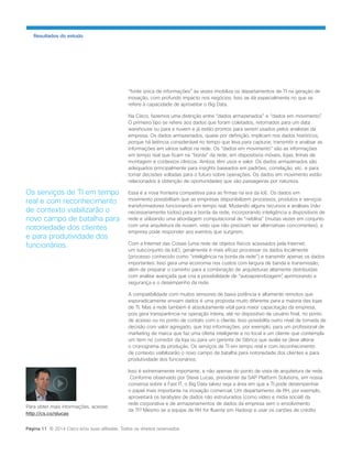 “fonte única de informações” às vezes imobiliza os departamentos de TI na geração de inovação, com profundo impacto nos negócios. Isso se dá especialmente no que se refere à capacidade de aproveitar o Big Data. 
Na Cisco, fazemos uma distinção entre “dados armazenados” e “dados em movimento”. O primeiro tipo se refere aos dados que foram coletados, retornados para um data warehouse ou para a nuvem e já estão prontos para serem usados pelos analistas da empresa. Os dados armazenados, quase por definição, implicam nos dados históricos, porque há latência considerável no tempo que leva para capturar, transmitir e analisar as informações em vários saltos na rede. Os “dados em movimento” são as informações em tempo real que ficam na “borda” da rede, em dispositivos móveis, lojas, linhas de montagem e contextos clínicos. Ambos têm usos e valor. Os dados armazenados são adequados principalmente para insights baseados em padrões, correlação, etc. e para tomar decisões voltadas para o futuro sobre operações. Os dados em movimento estão relacionados à obtenção de oportunidades que são passageiras por natureza. 
Essa é a nova fronteira competitiva para as firmas na era da IoE. Os dados em movimento possibilitam que as empresas disponibilizem processos, produtos e serviços transformadores funcionando em tempo real. Mudando alguns recursos e análises (não necessariamente todos) para a borda da rede, incorporando inteligência a dispositivos de rede e utilizando uma abordagem computacional de “neblina” (muitas vezes em conjunto com uma arquitetura de nuvem, visto que não precisam ser alternativas concorrentes), a empresa pode responder aos eventos que surgirem. 
Com a Internet das Coisas (uma rede de objetos físicos acessados pela Internet; um subconjunto da IoE), geralmente é mais eficaz processar os dados localmente (processo conhecido como “inteligência na borda da rede”) e transmitir apenas os dados importantes. Isso gera uma economia nos custos com largura de banda e transmissão, além de preparar o caminho para a combinação de arquiteturas altamente distribuídas com análise avançada que cria a possibilidade de “autoaprendizagem”, aprimorando a segurança e o desempenho da rede. 
A compatibilidade com muitos sensores de baixa potência e altamente remotos que esporadicamente enviam dados é uma proposta muito diferente para a maioria das lojas de TI. Mas a rede também é absolutamente vital para maior capacitação da empresa, pois gera transparência na operação inteira, até no dispositivo de usuário final, no ponto de acesso ou no ponto de contato com o cliente. Isso possibilita outro nível de tomada de decisão com valor agregado, que traz informações, por exemplo, para um profissional de marketing de marca que faz uma oferta inteligente e no local a um cliente que contempla um item no corredor da loja ou para um gerente de fábrica que avalia se deve alterar o cronograma da produção. Os serviços de TI em tempo real e com reconhecimento de contexto viabilizarão o novo campo de batalha para notoriedade dos clientes e para produtividade dos funcionários. 
Isso é extremamente importante, e não apenas do ponto de vista de arquitetura de rede. 
Conforme observado por Steve Lucas, presidente da SAP Platform Solutions, em nossa conversa sobre a Fast IT, o Big Data talvez seja a área em que a TI pode desempenhar o papel mais importante na inovação comercial. Um departamento de RH, por exemplo, aproveitará os terabytes de dados não estruturados (como vídeo e mídia social) da rede corporativa e de armazenamentos de dados da empresa sem o envolvimento da TI? Mesmo se a equipe de RH for fluente em Hadoop e usar os cartões de crédito 
Resultados do estudo 
Os serviços de TI em tempo real e com reconhecimento de contexto viabilizarão o novo campo de batalha para notoriedade dos clientes e para produtividade dos funcionários. 
Página 11 © 2014 Cisco e/ou suas afiliadas. Todos os direitos reservados. 
Para obter mais informações, acesse: 
http://cs.co/slucas  