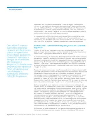 da empresa para contratar um fornecedor de “X como um serviço” para reduzir os números ou criar relatórios analíticos deles, é provável que a TI seja acionada para que isso seja viabilizado. De fato, a inovação empresarial possibilitada pela TI dessa maneira é saudável, e essa divisão de trabalho deve ser incentivada. Como uma instanciação desse conceito, Lucas ressalta a noção de um centro de análise de excelência oferecer conhecimentos, treinamento e escala quando necessário. 
A TI deve ser vista como um recurso de comercialização para a introdução de novos recursos baseados em dados. Caso contrário (ou pior, se for considerada como um impedimento), isso deverá ser visto como um sinal de alerta de uma parceria defeituosa da TI com a linha de negócios, o que exige a atenção dos líderes mais experientes. 
Na era da IoE, o perímetro de segurança está em constante expansão 
Hoje em dia, quando uma empresa enfrenta uma grave violação de segurança, isso pode gerar o pior tipo de manchete e arruinar a fidelidade do cliente, da noite para o dia. Sendo assim, a segurança é evidentemente um alicerce da Fast IT. 
O modelo de segurança da empresa dos últimos 10 anos foi marcado por dois princípios fundamentais. Primeiro, a segurança foi centrada nos melhores aplicativos e dispositivos da categoria: soluções para firewall, para segurança de rede, para segurança de dados, para segurança de conteúdo, e assim por diante. Segundo, a segurança foi “baseada no perímetro”, o que significa que as empresas protegeram o dispositivo final e o servidor, e reagiram a (ou seja, reconheceram) invasões ou ameaças, como vírus ou ataques de negação de serviço. 
Mas quando nós conectamos o que antes funcionava de forma independente com a IoE, colocando aplicativos na nuvem móvel, introduzindo novos dispositivos que disponibilizam modalidades de trabalho inovadoras para funcionários, aproveitando sensores e comunicação máquina a máquina para monitorar equipamentos, inevitavelmente surgem novos pontos de entrada para ameaças à segurança. Na Cisco, costumamos fazer referência ao “cenário de ataque” cada vez maior relacionado a essas novas conexões. Quando os dois mundos da TI e da tecnologia operacional (TO) se cruzam, há muito mais oportunidades para contaminação cruzada e novas vulnerabilidades de segurança. 
Com a propagação de novos dispositivos conectados e a crescente sofisticação dos ataques, essas duas estratégias são cada vez menos sustentáveis. As melhores soluções não podem mais ser independentes. E com tantos dispositivos, tantas conexões e tantas informações amplamente distribuídas, não há perímetro de segurança. Com a Fast IT, ocorre a evolução da segurança para uma abordagem mais voltada para plataforma em que todos os domínios, dispositivos, aplicativos e serviços da infraestrutura são misturados e integrados por interfaces de programação de aplicativos (APIs) para proporcionar maior inteligência, automação e eficácia na detecção de ameaças. Uma infraestrutura de TI ágil e orientada por políticas pode detectar e manter em quarentena os ataques cibernéticos antes que eles causem danos graves. É o que chamamos de detecção automática de ameaças. A análise é um elemento fundamental, que oferece a capacidade de avaliar a confidencialidade ou o valor das informações para a empresa e de definir a política de segurança de acordo: dinamicamente. 
Ao considerar as futuras estratégias da TI, a segurança é uma grande preocupação na mente dos entrevistados da nossa pesquisa. Dentre os entrevistados, 73% esperam 
Resultados do estudo 
Com a Fast IT, ocorre a evolução da segurança para uma abordagem mais voltada para plataforma em que todos os domínios, dispositivos, aplicativos e serviços da infraestrutura são misturados e integrados por interfaces de programação de aplicativos (APIs) para proporcionar maior inteligência, automação e eficácia na detecção de ameaças. 
Página 12 © 2014 Cisco e/ou suas afiliadas. Todos os direitos reservados.  