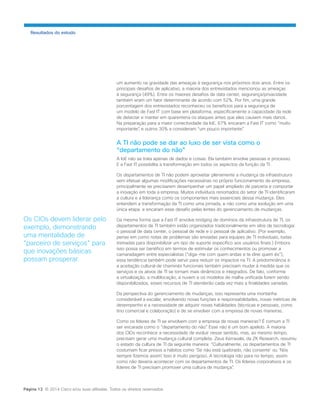 um aumento na gravidade das ameaças à segurança nos próximos dois anos. Entre os principais desafios de aplicativo, a maioria dos entrevistados mencionou as ameaças à segurança (49%). Entre os maiores desafios de data center, segurança/privacidade também eram um fator determinante de acordo com 52%. Por fim, uma grande porcentagem dos entrevistados reconheceu os benefícios para a segurança de 
um modelo de Fast IT com base em plataforma, especificamente a capacidade da rede de detectar e manter em quarentena os ataques antes que eles causem mais danos. Na preparação para a maior conectividade da IoE, 67% encaram a Fast IT como “muito importante”, e outros 30% a consideram “um pouco importante”. 
A TI não pode se dar ao luxo de ser vista como o “departamento do não” 
A IoE não se trata apenas de dados e coisas. Ela também envolve pessoas e processo. E a Fast IT possibilita a transformação em todos os aspectos da função da TI. 
Os departamentos de TI não podem aproveitar plenamente a mudança da infraestrutura sem efetuar algumas modificações necessárias no próprio funcionamento da empresa, principalmente se precisarem desempenhar um papel ampliado de parceria e comportar a inovação em toda a empresa. Muitos indivíduos renomados do setor de TI identificaram a cultura e a liderança como os componentes mais essenciais dessa mudança. Eles entendem a transformação da TI como uma jornada, e não como uma evolução em uma única etapa, e encaram esse desafio pelas lentes do gerenciamento de mudanças. 
Da mesma forma que a Fast IT envolve bridging de domínios da infraestrutura de TI, os departamentos de TI também estão organizados tradicionalmente em silos de tecnologia: o pessoal de data center, o pessoal de rede e o pessoal de aplicativo. (Por exemplo, pense em como notas de problemas são enviadas para equipes de TI individuais, todas treinadas para disponibilizar um tipo de suporte específico aos usuários finais.) Embora isso possa ser benéfico em termos de estimular os conhecimentos ou promover a camaradagem entre especialistas (“diga-me com quem andas e te direi quem és”), essa tendência também pode servir para reduzir os impactos na TI. A predominância e a aceitação cultural de chaminés funcionais também precisam mudar à medida que os serviços e os ativos de TI se tornam mais dinâmicos e integrados. De fato, conforme a virtualização, a multilocação, a nuvem e os modelos de malha unificada forem sendo disponibilizados, esses recursos de TI atenderão cada vez mais a finalidades variadas. 
Da perspectiva do gerenciamento de mudanças, isso representa uma montanha considerável a escalar, envolvendo novas funções e responsabilidades, novas métricas de desempenho e a necessidade de adquirir novas habilidades (técnicas e pessoais, como tino comercial e colaboração) e de se envolver com a empresa de novas maneiras. 
Como os líderes de TI se envolvem com a empresa de novas maneiras? É comum a TI ser encarada como o “departamento do não”. Esse não é um bom apelido. A maioria dos CIOs reconhece a necessidade de evoluir nesse sentido, mas, ao mesmo tempo, precisam gerar uma mudança cultural completa. Zeus Kerravala, da ZK Research, resumiu o estado da cultura de TI da seguinte maneira: “Culturalmente, os departamentos de TI costumam ficar presos a hábitos como ‘Se não está quebrado, não conserte’ ou ‘Nós sempre fizemos assim’. Isso é muito perigoso. A tecnologia não para no tempo, assim como não deveria acontecer com os departamentos de TI. Os líderes corporativos e os líderes de TI precisam promover uma cultura de mudança”. 
Resultados do estudo 
Os CIOs devem liderar pelo exemplo, demonstrando uma mentalidade de “parceiro de serviços” para que inovações básicas possam prosperar. 
Página 13 © 2014 Cisco e/ou suas afiliadas. Todos os direitos reservados.  