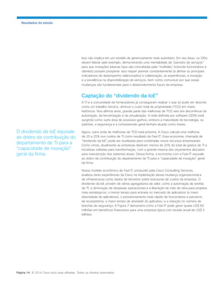Isso não implica em um modelo de gerenciamento mais autoritário. Em vez disso, os CIOs devem liderar pelo exemplo, demonstrando uma mentalidade de “parceiro de serviços” 
para que inovações básicas (que são concebidas pela “multidão”, incluindo funcionários e clientes) possam prosperar. Isso requer premiar constantemente (e alinhar os principais indicadores de desempenho relacionados) a colaboração, as experiências, a inovação e a excelência na disponibilização de serviços, bem como comunicar por que essas mudanças são fundamentais para o desenvolvimento futuro da empresa. 
Captação do “dividendo da IoE” 
A TI e a comunidade de fornecedores já conseguiram realizar o que só pode ser descrito como um trabalho heroico: diminuir o custo total de propriedade (TCO) em níveis históricos. Nos últimos anos, grande parte das melhorias de TCO veio em decorrência da automação, da terceirização e da virtualização. A rede definida por software (SDN) está surgindo como outra área de possíveis ganhos, embora a maturidade da tecnologia, os padrões, a segurança e a compreensão geral tenham atuado como travas. 
Agora, outra onda de melhorias de TCO está próxima. A Cisco calcula uma melhoria de 20 a 25% nos custos de TI como resultado da Fast IT. Essa economia, chamada de “dividendo da IoE”, pode ser reutilizada para contemplar novos recursos empresariais. Como vimos, atualmente as empresas dedicam menos de 20% do total de gastos de TI a iniciativas voltadas para transformação, com a grande maioria dos orçamentos alocados para manutenção dos sistemas atuais. Dessa forma, a economia com a Fast IT equivale ao dobro da contribuição do departamento de TI para a “capacidade de inovação” geral da firma. 
Nosso modelo econômico de Fast IT, produzido pela Cisco Consulting Services, analisou tanto experiências da Cisco na implantação dessa mudança organizacional e de infraestrutura como dados de terceiros sobre estruturas de custos da empresa. O dividendo da IoE provém de vários agregadores de valor, como a automação de tarefas de TI; a diminuição de despesas operacionais e a liberação de mão de obra para projetos mais estratégicos; o menor tempo para entrada no mercado de aplicativos (e maior diversidade de aplicativos); o provisionamento mais rápido de funcionários e parceiros de ecossistema; o maior tempo de atividade do aplicativo; e a redução no número de brechas de segurança. A Figura 7 demonstra como a Fast IT pode gerar quase US$ 60 milhões em benefícios financeiros para uma empresa típica com receita anual de US$ 5 bilhões. 
Resultados do estudo 
O dividendo da IoE equivale ao dobro da contribuição do departamento de TI para a “capacidade de inovação” geral da firma. 
Página 14 © 2014 Cisco e/ou suas afiliadas. Todos os direitos reservados.  