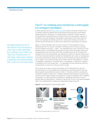 Fast IT: um roadmap para transformar a interrupção em vantagem estratégica 
A última pesquisa da Cisco (http://bit.ly/1cezICz) e nossas conversas contínuas com os clientes sobre IoE revelaram que há três atributos essenciais para uma empresa preparada para IoE: ela deve ser 1) hiperantenada, 2) preditiva e 3) ágil. Essas são as características necessárias para a empresa inovar com mais rapidez e alcançar os resultados comerciais desejados, seja ampliar a participação de mercado, reduzir os custos com aquisição de clientes ou diminuir o tempo para entrada no mercado. O domínio desses três atributos vai definir quem ganha face à perturbação do mercado. 
Agora, a TI deve responder. Mas por onde começar? O mais importante é que os departamentos de TI comecem a entender a infraestrutura de TI como um pool de recursos holísticos que pode − e deve − ser organizado para o lucro comercial. A TI fez grandes avanços na virtualização de servidores e agora vemos demandas maiores por virtualização de rede na forma de SDN. Mas os departamentos de TI não devem ficar tentados a criar novos silos definidos por software que imitem as “ilhas de infraestrutura” e não fazer nada para resolver a questão da complexidade, dos custos ou da segurança. Em vez disso, eles devem adotar as estruturas de fonte aberta para gerar integração. E não é “apenas” uma questão de data center. Afeta a rede de longa distância, o acesso, a mobilidade, a segurança, o armazenamento, a computação, os aplicativos, a política − a infraestrutura de TI em escala maior − e a capacidade de essa infraestrutura (física e virtual) atender a recursos em todos os pontos na rede. 
Como vimos, há um claro consenso entre líderes de TI e observadores do setor de que está próximo um novo paradigma para infraestrutura, que dará suporte à TI em seu futuro papel de orquestradora de serviços. Porém, a TI precisa combinar a mudança de infraestrutura (dados e coisas) com a mudança organizacional (pessoas e processo) para cumprir sua nova missão: acelerar a inovação para o sucesso competitivo. Sem mudanças na arquitetura, os CIOs não podem apresentar um catálogo de serviços em nuvem e esperar saltos na capacitação ou “reinventar” a parceria da TI com a LoB. Essas estratégias devem se complementares. E ambas são indispensáveis (veja a Figura 8). 
Figura 8. Transformação da TI para inovação rápida. 
Fonte: Cisco Consulting Services, maio de 2014 
Resultados do estudo 
Os departamentos de TI não devem ficar tentados a criar novos silos definidos por software que imitem as “ilhas de infraestrutura” e não fazer nada para resolver a questão da complexidade, dos custos ou da segurança. 
Página 16 © 2014 Cisco e/ou suas afiliadas. Todos os direitos reservados.  