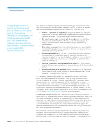 Para gerar novas dinâmicas organizacionais e a transformação comercial, bem como criar um ambiente de TI que seja simples, inteligente e seguro, os líderes de TI devem estabelecer vários elementos importantes da infraestrutura. Entre eles estão: 
• Permitir a capacidade de programação: proporciona a base para operações centralizadas no aplicativo, fornecendo inteligência e recursos para aplicativos conforme necessário e criando novas experiências personalizadas 
• Dar suporte a automação e orquestração de serviços: traz uma abordagem unificada, com programação em software e funções de orquestração de serviços em domínios de TI, além de maior automação das tarefas de gerenciamento 
• Criar política contextual: implementa políticas de acordco com a identidade e o contexto (localização, recurso, acesso) nos domínios visando gerenciamento simplificado e segurança dinâmica 
• Aproveitar a inteligência: faz com que a infraestrutura reconheça aplicativos, com capacidade de programação capaz de responder dinamicamente a requisitos de aplicativos e fornecer inteligência a aplicativos para serviços mais inteligentes; implementa ferramentas para “inteligência na borda” da rede e análise de infraestrutura 
• Gerenciar infraestrutura heterogênea de forma global: faz a ponte entre os recursos físicos/virtuais, móveis/fixos em todos os domínios da TI, dentro ou fora do local 
• Automatizar a detecção de ameaças: protege a infraestrutura de TI e defende contra ameaças antes, durante e depois de ataques para gerenciar o risco e assegurar a continuidade dos negócios 
A IoE apresenta grandes oportunidades para empresas que inovam com rapidez. Agora, uma quantidade inédita de empresas é capaz de inovar e conquistar uma enorme participação de mercado e substituir encarregados. Por maiores que sejam as oportunidades para inovadores rápidos, o nível de risco é igualmente grande para as empresas que ainda estão a passos lentos. As transições do mercado estão acontecendo com maior velocidade, e os vencedores estão conquistando tudo. (De acordo com a análise da Cisco de dados empresariais da Thomson Reuters, 32% das 500 maiores firmas classificadas mundialmente por receita foram substituídas entre 2001 e 2011. Acesse http://bit.ly/1eA0m3N para obter mais informações.) 
O valor da IoE realmente está em jogo − ser gerado ou não, conquistado ou perdido. O departamento de TI nunca foi tão essencial para o futuro da empresa, pois a inovação na 
velocidade exigida pela IoE depende da capacidade da TI de disponibilizar recursos que possam ser implantados, dimensionados e personalizados instantaneamente. Levar meses para implementar novos aplicativos empresariais ou configurar manualmente a infraestrutura de TI para acomodar uma nova oferta deixaram de ser opções. As empresas simplesmente não têm mais tempo para esperar pela inovação, nem dinheiro para gastar em atividades sem retorno. 
Os líderes de TI sabem disso e tentam transformar suas empresas de “cumpridoras de ordens” em orquestradoras de serviços que têm uma parceria estratégica com a empresa. Mas a infraestrutura de TI manual intensa e inflexível é um obstáculo no caminho. Como a IoE continua a adicionar mais complexidade à infraestrutura de TI de 
Resultados do estudo 
Página 17 © 2014 Cisco e/ou suas afiliadas. Todos os direitos reservados. 
O departamento de TI nunca foi tão essencial para o futuro da empresa, pois a inovação na velocidade exigida pela IoE depende da capacidade da TI de disponibilizar recursos que possam ser implantados, dimensionados e personalizados instantaneamente.  