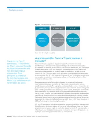 Figura 1. Os três pilares da Fast IT. 
Fonte: Cisco Consulting Services, 2014 
A grande questão: Como a TI pode acelerar a inovação? 
Para entender até que ponto os departamentos de TI contribuíam para essa transformação − desempenhando o papel estratégico de facilitadores da inovação − e que fatores os impediam, a Cisco realizou uma pesquisa diversificada. Nós convidamos a Global Market Insite (GMI), uma divisão da Lightspeed Research, para realizar uma pesquisa global ampla sobre os impactos da IoE no papel da TI e até que ponto os recursos da Fast IT definidos acima foram abordados sob uma perspectiva de estratégia e de arquitetura. Mais de 1.400 líderes de TI seniores de uma combinação representativa de mercados verticais foram entrevistados no Brasil, na Alemanha, na Índia, no Reino Unido e nos Estados Unidos. 
Essa pesquisa quantitativa foi complementada por um programa de entrevistas detalhadas com indivíduos renomados da TI (principais analistas do setor, autores, acadêmicos, executivos de TI e os próprios profissionais) sobre como a infraestrutura de TI, a economia de TI e as dinâmicas organizacionais estão mudando. Somos muito gratos pelas contribuições dadas a essa pesquisa por Jaime Capella, diretor geral da Corporate Executive Board (CEB); Rebecca Jacoby, vice-presidente sênior e chefe de segurança da Cisco; Zeus Kerravala, principal analista da ZK Research; Bob Laliberte, analista sênior da Enterprise Strategy Group (ESG); Steve Lucas, presidente da SAP Platform Solutions; Padmasree Warrior, diretora de tecnologia e estratégia da Cisco; Dr. George Westerman, pesquisador da Initiative on the Digital Economy na MIT Sloan; e J.B. Wood, presidente e CEO da Technology Services Industry Association. 
Por fim, nós assimilamos as lições aprendidas nas dezenas de interações realizadas pela Cisco Consulting Services a respeito da Internet de Todas as Coisas. Essas três “lentes” proporcionaram uma visão ampla do estado dos departamentos de TI, suas operações e infraestrutura, sua relação com os executivos empresariais com quem têm parceria e as mudanças necessárias para terem sucesso no mundo da IoE. 
Resultados do estudo 
O estudo da Fast IT entrevistou 1.400 líderes de TI em uma combinação representativa de setores nas cinco principais economias. Essa pesquisa quantitativa foi complementada por ideias dos indivíduos mais renomados do setor. 
Página 3 © 2014 Cisco e/ou suas afiliadas. Todos os direitos reservados.  