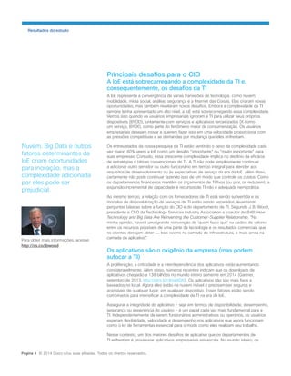 Resultados do estudo 
Nuvem, Big Data e outros fatores determinantes da IoE criam oportunidades para inovação, mas a complexidade adicionada por eles pode ser prejudicial. 
Principais desafios para o CIO 
A IoE está sobrecarregando a complexidade da TI e, consequentemente, os desafios da TI 
A IoE representa a convergência de várias transições de tecnologia, como nuvem, mobilidade, mídia social, análise, segurança e a Internet das Coisas. Elas criaram novas oportunidades, mas também revelaram novos desafios. Embora a complexidade da TI sempre tenha apresentado um alto nível, a IoE está sobrecarregando essa complexidade. Vemos isso quando os usuários empresariais ignoram a TI para utilizar seus próprios dispositivos (BYOD), juntamente com serviços e aplicativos terceirizados (X como um serviço, BYOX), como parte do fenômeno maior da consumerização. Os usuários empresariais desejam inovar e querem fazer isso em uma velocidade proporcional com as pressões competitivas e as demandas por mudança que eles enfrentam. 
Os entrevistados da nossa pesquisa de TI estão sentindo o peso da complexidade cada vez maior: 80% veem a IoE como um desafio “importante” ou “muito importante” para suas empresas. Contudo, essa crescente complexidade implica no declínio da eficácia de estratégias e táticas convencionais de TI. A TI não pode simplesmente continuar a adicionar outro servidor ou outro funcionário em tempo integral para atender aos requisitos de desenvolvimento ou às expectativas de serviço da era da IoE. Além disso, certamente não pode continuar fazendo isso de um modo que controle os custos. Como os departamentos financeiros mantêm os orçamentos de TI fixos (ou pior, os reduzem), a expansão incremental de capacidade e recursos de TI não é adequada nem prática. 
Ao mesmo tempo, a relação com os fornecedores de TI está sendo subvertida e os modelos de disponibilização de serviços de TI estão sendo separados, levantando perguntas básicas sobre a função do CIO e do departamento de TI. Segundo J. B. Wood, presidente e CEO da Technology Services Industry Association e coautor de B4B: How Technology and Big Data Are Reinventing the Customer-Supplier Relationship: “Na minha opinião, haverá uma grande reinvenção de ‘quem faz o quê’ na cadeia de valores entre os recursos possíveis de uma parte da tecnologia e os resultados comerciais que os clientes desejam obter .... Isso ocorre na camada de infraestrutura, e mais ainda na camada de aplicativo”. 
Os aplicativos são o oxigênio da empresa (mas podem sufocar a TI) 
A proliferação, a criticidade e a interdependência dos aplicativos estão aumentando consideravelmente. Além disso, números recentes indicam que os downloads de aplicativos chegarão a 138 bilhões no mundo inteiro somente em 2014 (Gartner, setembro de 2013, http://gtnr.it/18meXDN). Os aplicativos não são mais fixos e baseados no local. Agora eles estão na nuvem móvel e precisam ser seguros e acessíveis de qualquer lugar, em qualquer dispositivo. Esses fatores estão sendo combinados para intensificar a complexidade da TI na era da IoE. 
Assegurar a integridade do aplicativo − seja em termos de disponibilidade, desempenho, segurança ou experiência do usuário − é um papel cada vez mais fundamental para a TI. Independentemente de serem funcionários administrativos ou operários, os usuários esperam flexibilidade, velocidade e desempenho nos aplicativos que agora funcionam como o kit de ferramentas essencial para o modo como eles realizam seu trabalho. 
Nesse contexto, um dos maiores desafios de aplicativo que os departamentos de TI enfrentam é provisionar aplicativos empresariais em escala. No mundo inteiro, os 
Página 4 © 2014 Cisco e/ou suas afiliadas. Todos os direitos reservados. 
Para obter mais informações, acesse: 
http://cs.co/jbwood  