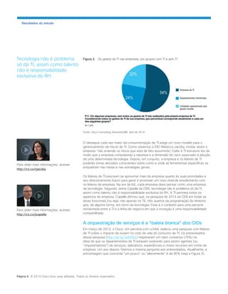 Resultados do estudo 
Figura 2. Os gastos da TI nas empresas, por grupos com TI e sem TI 
Fonte: Cisco Consulting Services/GMI, abril de 2014 
O destaque cada vez maior da consumerização de TI exige um novo modelo para o gerenciamento de riscos de TI. Como observou a CIO Rebecca Jacoby, muitas vezes a empresa “não entende os riscos que está de fato assumindo”. Cabe à TI estruturá-los de modo que a empresa compreenda a natureza e a dimensão do risco associado à adoção de uma determinada tecnologia. Depois, em conjunto, a empresa e os líderes de TI poderão tomar decisões conscientes sobre como e onde as ferramentas específicas se enquadram nas metas e nas estratégias gerais. 
Os líderes de TI precisam se aproximar mais da empresa quanto às suas prioridades e seu direcionamento futuro para gerar e promover um novo nível de envolvimento com os líderes da empresa. Na era da IoE, cada empresa deve pensar como uma empresa de tecnologia. Segundo Jaime Capella da CEB, tecnologia não é problema só da TI, assim como talento não é responsabilidade exclusiva do RH. A TI permeia todos os aspectos da empresa. Capella afirmou que, na pesquisa de 2014 da CEB em todas as áreas funcionais (ou seja, não apenas na TI), três quartos da programação da diretoria gira, de alguma forma, em torno da tecnologia. Esse é o contexto para uma parceria reinventada entre a TI e a linha de negócio em que a inovação é uma responsabilidade compartilhada. 
A orquestração de serviços é a “baleia branca” dos CIOs 
Em março de 2013, a Cisco, em parceria com a Intel, realizou uma pesquisa com líderes de TI sobre o impacto da nuvem no ciclo de vida do consumo de TI. Os entrevistados dessa pesquisa (http://bit.ly/1eA00KL) registraram um claro consenso (76%) na ideia de que os departamentos de TI estavam evoluindo para serem agentes (ou “orquestradores”) de serviços, aplicativos, experiências e novos recursos em nome da empresa. Um ano depois, fizemos a mesma pergunta aos entrevistados. Atualmente, a porcentagem que concorda “um pouco” ou “plenamente” é de 90% (veja a Figura 3). 
Tecnologia não é problema só da TI, assim como talento não é responsabilidade exclusiva do RH. 
Página 6 © 2014 Cisco e/ou suas afiliadas. Todos os direitos reservados. 
Para obter mais informações, acesse: 
http://cs.co/rjacoby 
Para obter mais informações, acesse: 
http://cs.co/jcapella  