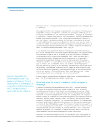 Isso requer não só a convergência da infraestrutura, como também a sua unificação. Qual é a diferença? 
Convergência significa reunir mídias e serviços distintos em uma única infraestrutura para compartilhar recursos e interagir entre si. Quando nós convergimos a infraestrutura de voz e vídeo ou a infraestrutura com e sem fio, possibilitamos a integração de informações e transmissão e consumo mais contínuos. Em contrapartida, a unificação da infraestrutura envolve bridging de domínios de TI (rede, computação, armazenamento e segurança) para criar estrutura e arquitetura unificadas, de modo que a orquestração de recursos e a automação de tarefas possam ser realizadas nos domínios e nos recursos físicos e virtuais. Isso viabiliza um modelo mais holístico para o gerenciamento da infraestrutura de TI, capaz de reduzir consideravelmente os custos e melhorar a agilidade, resultando em menor TCO, provisionamento mais rápido e maior inovação. 
A Fast IT aborda essas questões de frente ao mover o gerenciamento da infraestrutura para cima da pilha e enfatizar uma construção baseada em políticas para o gerenciamento da arquitetura e do ciclo de vida da TI. Usando um modelo “controlador” de políticas, os departamentos de TI podem começar a explorar talvez o maior valor associado à infraestrutura definida por software (seja rede, armazenamento ou computação): a capacidade de programação. Os departamentos de TI precisam parar de codificar a infraestrutura de TI em uma base ad hoc e manual toda vez que desejarem tomar uma ação na empresa. Isso é um trabalho intenso, não escalável e altamente propenso a erros. Em vez disso, a TI precisa de uma arquitetura mais elástica que destaque as regras de negócios e a repetibilidade, juntamente com um modelo de gerenciamento no nível do sistema que ofereça visibilidade e capacidade aperfeiçoada de descoberta de ponta a ponta. Isso aproxima a TI do que é chamado “único painel” para gerenciar e realizar mudanças proativas (e não orientadas por evento) em recursos de TI. 
A seguir, faremos um detalhamento de algumas das principais tecnologias relevantes para a Fast IT, principalmente nuvem, análise e segurança. 
Uma “estrutura de nuvens” oferece a plataforma para a mudança 
A nuvem é um elemento fundamental na história da Fast IT. Conforme observado por nossos renomados entrevistados, o modelo dominante do futuro se baseará nas infraestruturas de nuvem híbrida, de fato uma “estrutura de nuvens”. Isso incluirá virtualização dentro ou fora do local, instalada diretamente no hardware (bare metal) e hospedada e uma combinação de nuvem privada com nuvem pública, com cargas de trabalho e tarefas de infraestrutura que mudam como garantia das condições comerciais (aplicativo). A nuvem privada e a nuvem pública, por exemplo, têm seu próprio apelo econômico, operacional e estratégico, e os melhores departamentos de TI se dedicarão a aproveitá-las ao máximo, utilizando um ecossistema com diversos recursos de nuvem e parceiros de disponibilização de serviços. A maioria das empresas de grande porte − e até empresas de pequeno e médio porte − irão operar um ambiente de TI cada vez mais complexo, formado por muitos modelos de consumo diferentes e vários fornecedores externos, abrangendo toda a pilha de TI. O objetivo principal é acessar o modelo de nuvem ideal para qualquer desafio empresarial, à medida que surgirem. 
Entretanto, os entrevistados da pesquisa da Cisco ressaltaram que sua capacidade de obter valor da nuvem e de novos aplicativos é prejudicada atualmente pelo estado das 
Resultados do estudo 
A nuvem privada e a nuvem pública têm seu próprio apelo econômico, operacional e estratégico, e os melhores departamentos de TI se dedicarão a aproveitá-las ao máximo. 
Página 9 © 2014 Cisco e/ou suas afiliadas. Todos os direitos reservados.  