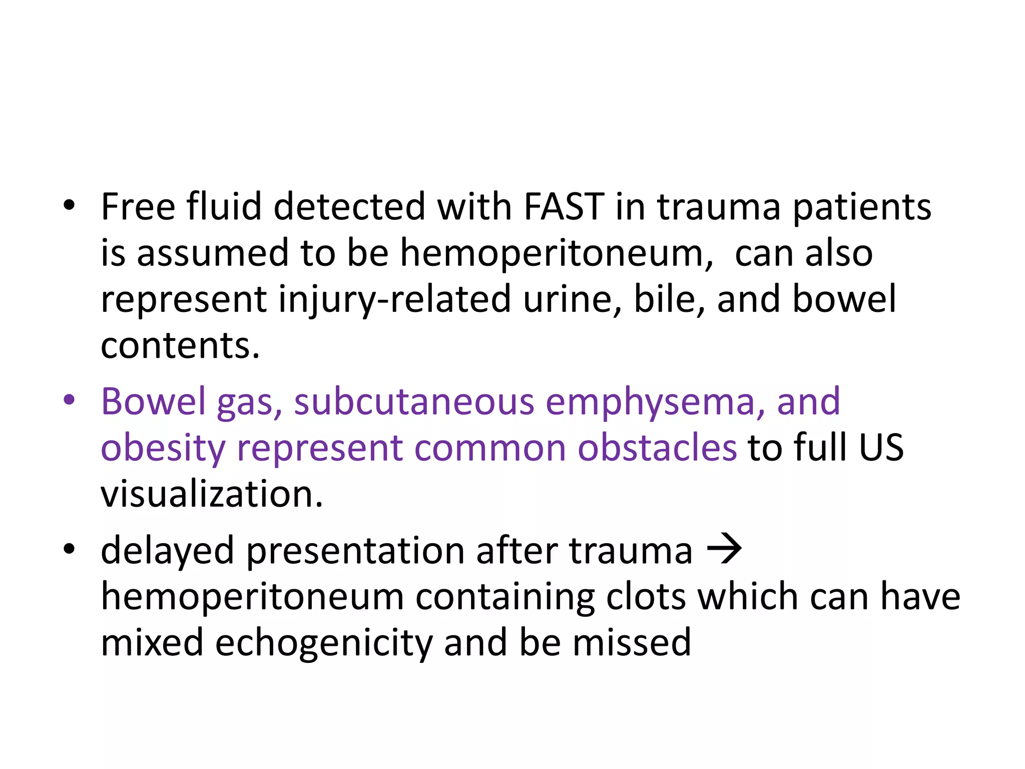 • Free fluid detected with FAST in trauma patients
is assumed to be hemoperitoneum, can also
represent injury-related urine, bile, and bowel
contents.
• Bowel gas, subcutaneous emphysema, and
obesity represent common obstacles to full US
visualization.
• delayed presentation after trauma 
hemoperitoneum containing clots which can have
mixed echogenicity and be missed
 
