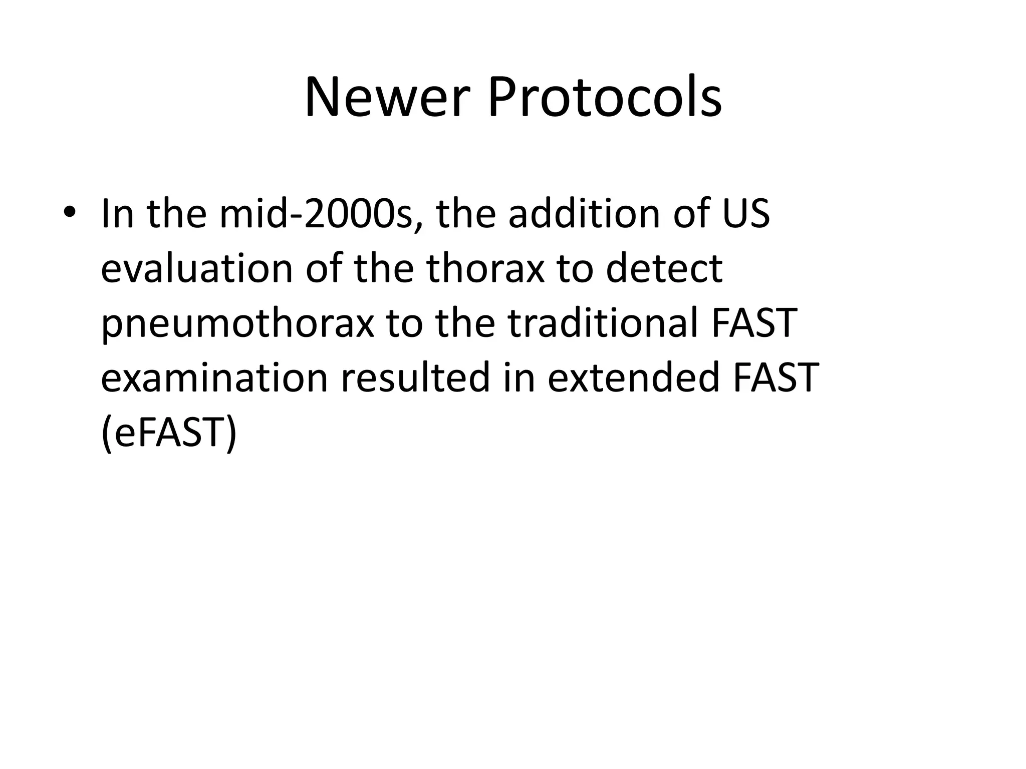Newer Protocols
• In the mid-2000s, the addition of US
evaluation of the thorax to detect
pneumothorax to the traditional FAST
examination resulted in extended FAST
(eFAST)
 