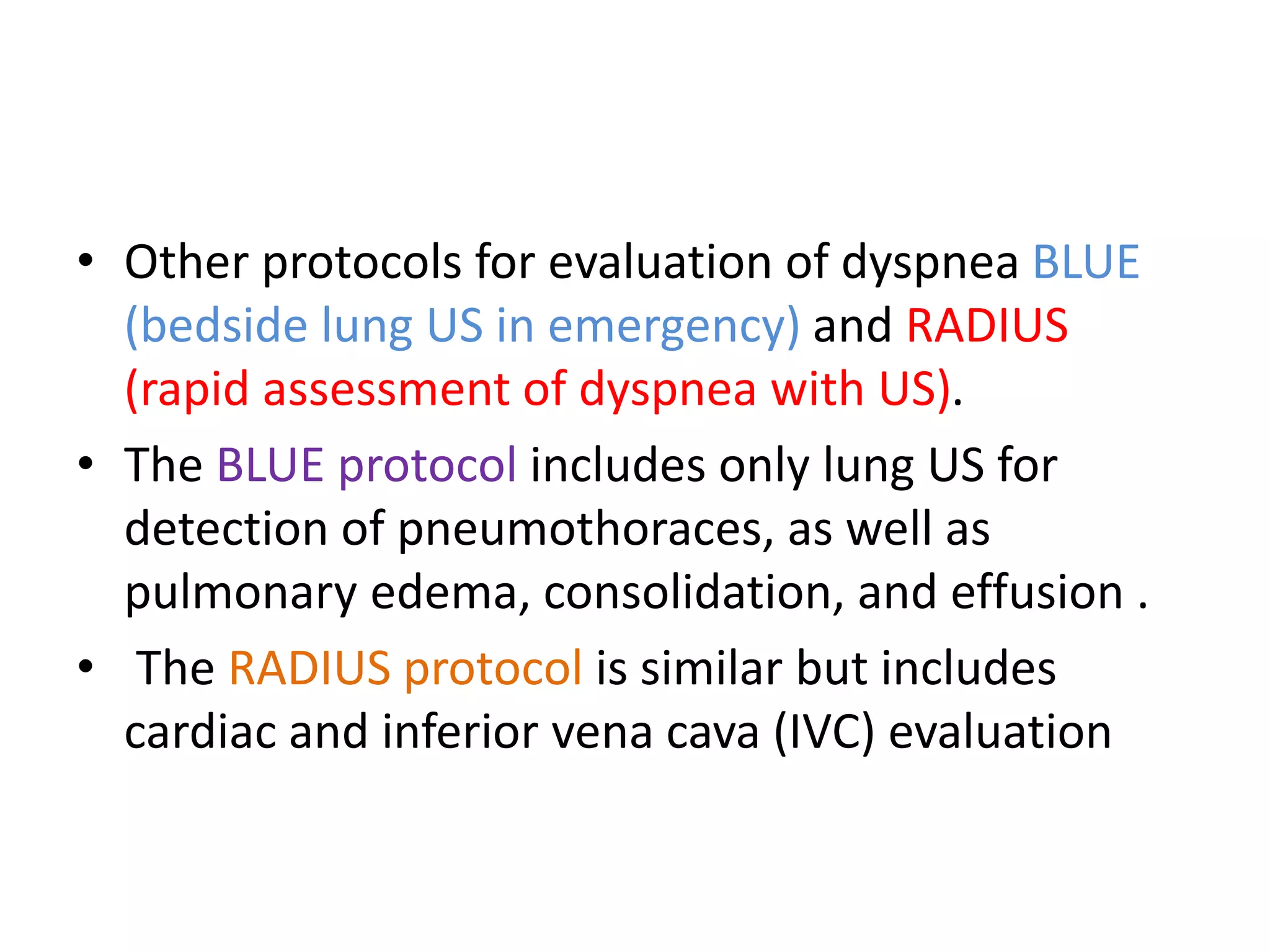 • Other protocols for evaluation of dyspnea BLUE
(bedside lung US in emergency) and RADIUS
(rapid assessment of dyspnea with US).
• The BLUE protocol includes only lung US for
detection of pneumothoraces, as well as
pulmonary edema, consolidation, and effusion .
• The RADIUS protocol is similar but includes
cardiac and inferior vena cava (IVC) evaluation
 