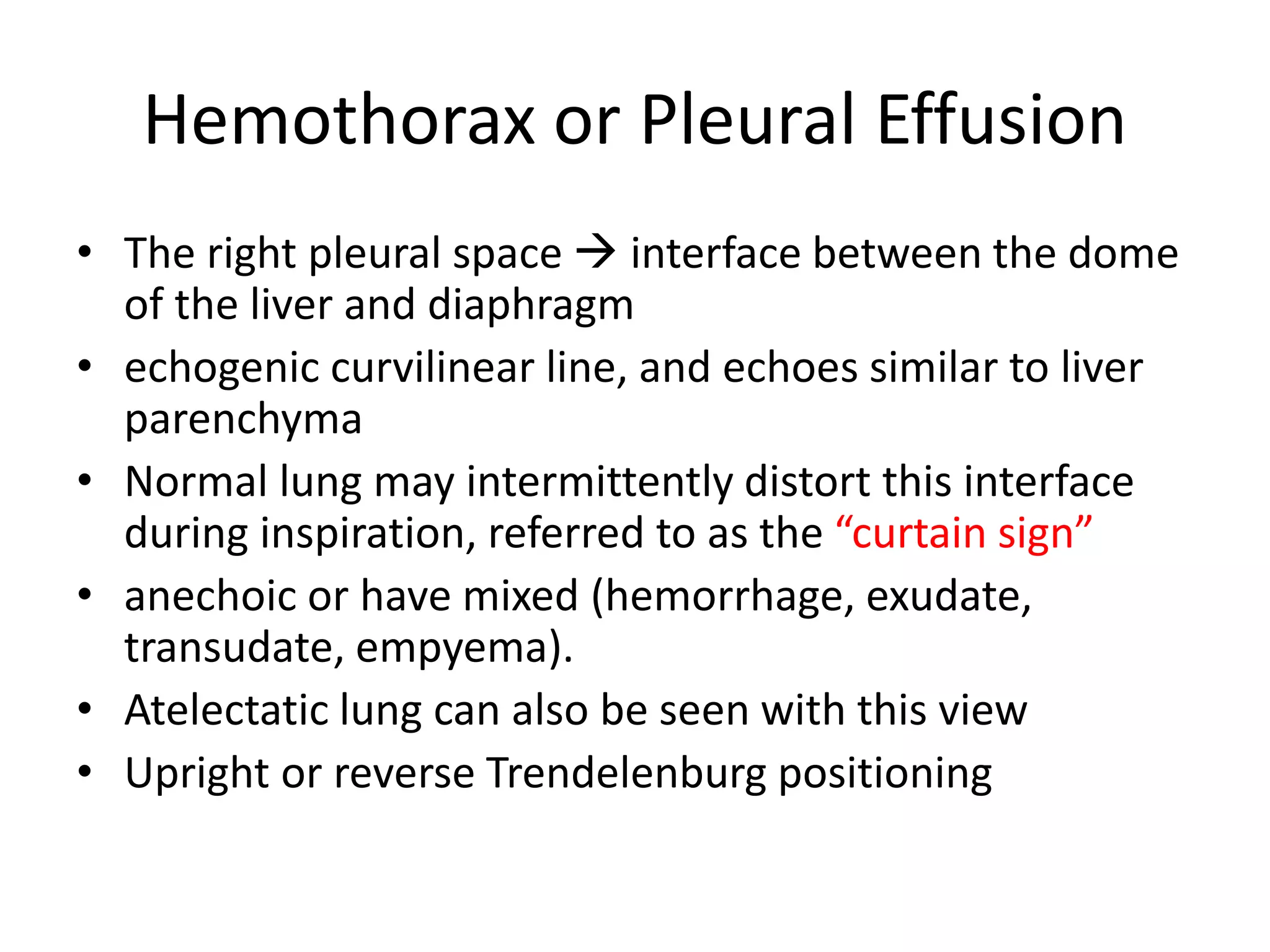 Hemothorax or Pleural Effusion
• The right pleural space  interface between the dome
of the liver and diaphragm
• echogenic curvilinear line, and echoes similar to liver
parenchyma
• Normal lung may intermittently distort this interface
during inspiration, referred to as the “curtain sign”
• anechoic or have mixed (hemorrhage, exudate,
transudate, empyema).
• Atelectatic lung can also be seen with this view
• Upright or reverse Trendelenburg positioning
 