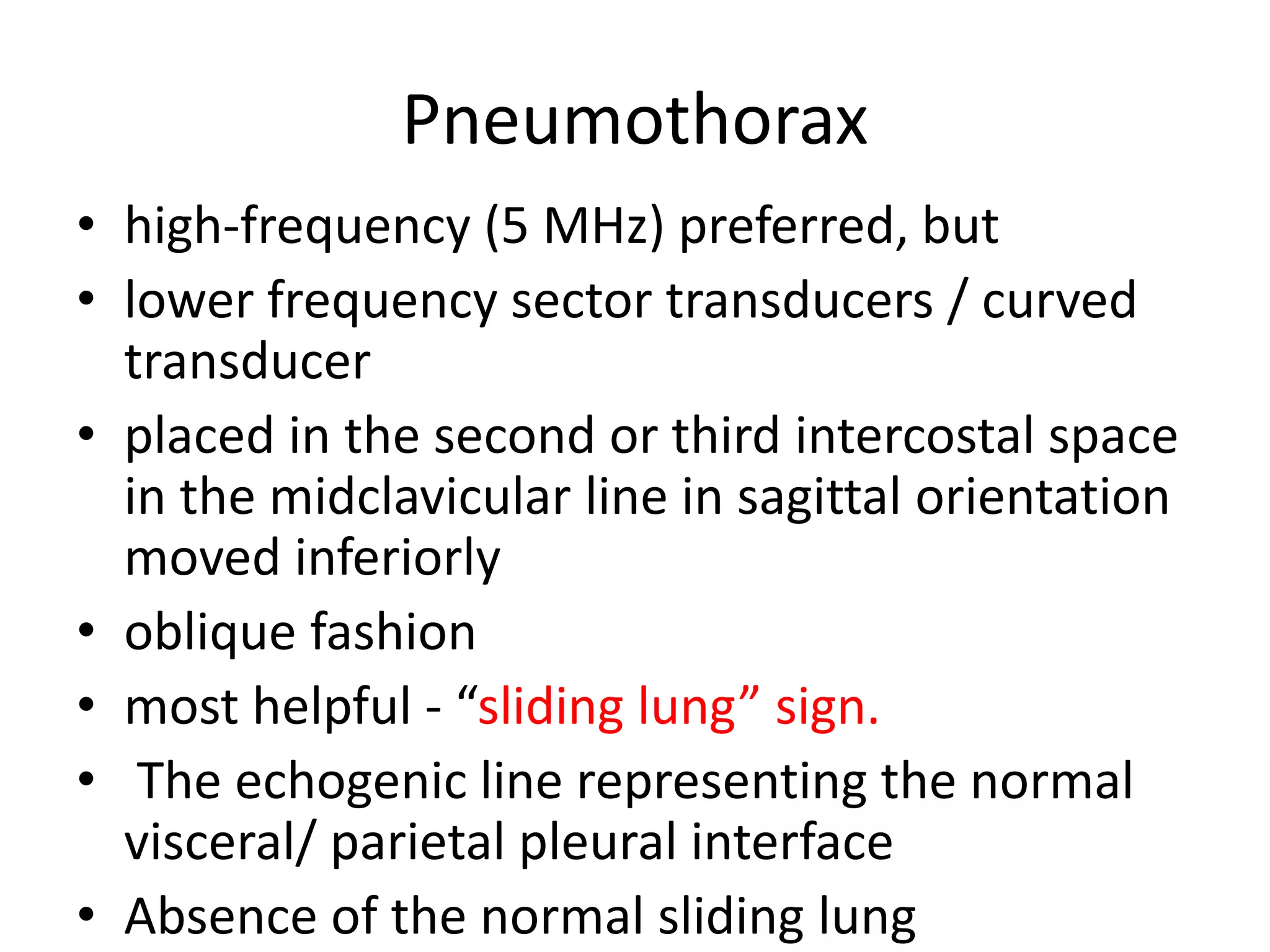 Pneumothorax
• high-frequency (5 MHz) preferred, but
• lower frequency sector transducers / curved
transducer
• placed in the second or third intercostal space
in the midclavicular line in sagittal orientation
moved inferiorly
• oblique fashion
• most helpful - “sliding lung” sign.
• The echogenic line representing the normal
visceral/ parietal pleural interface
• Absence of the normal sliding lung
 