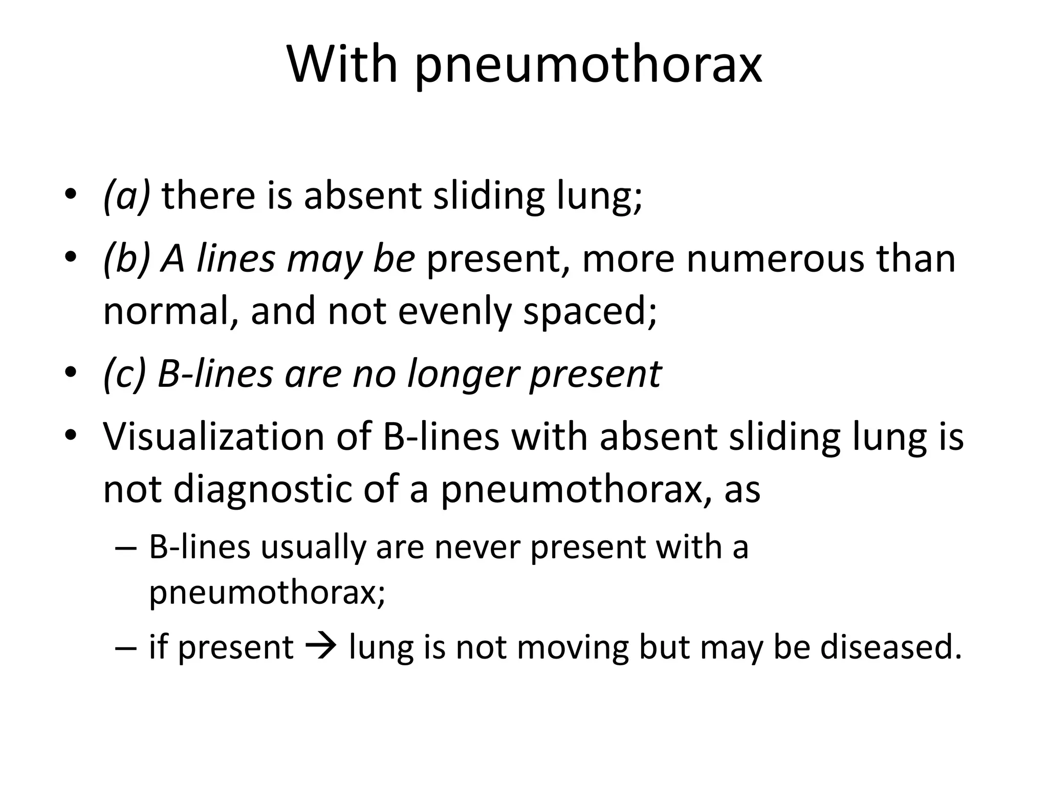With pneumothorax
• (a) there is absent sliding lung;
• (b) A lines may be present, more numerous than
normal, and not evenly spaced;
• (c) B-lines are no longer present
• Visualization of B-lines with absent sliding lung is
not diagnostic of a pneumothorax, as
– B-lines usually are never present with a
pneumothorax;
– if present  lung is not moving but may be diseased.
 
