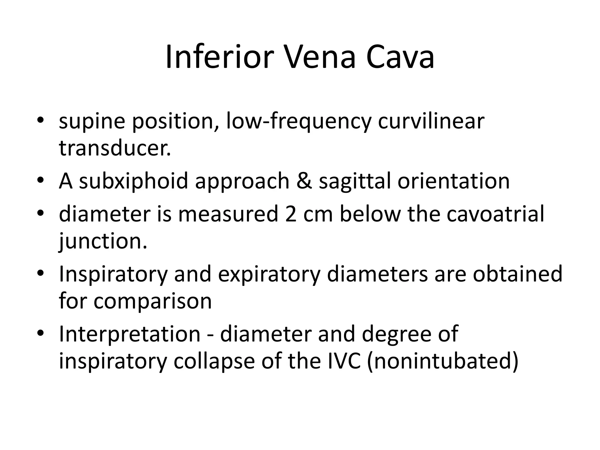 Inferior Vena Cava
• supine position, low-frequency curvilinear
transducer.
• A subxiphoid approach & sagittal orientation
• diameter is measured 2 cm below the cavoatrial
junction.
• Inspiratory and expiratory diameters are obtained
for comparison
• Interpretation - diameter and degree of
inspiratory collapse of the IVC (nonintubated)
 