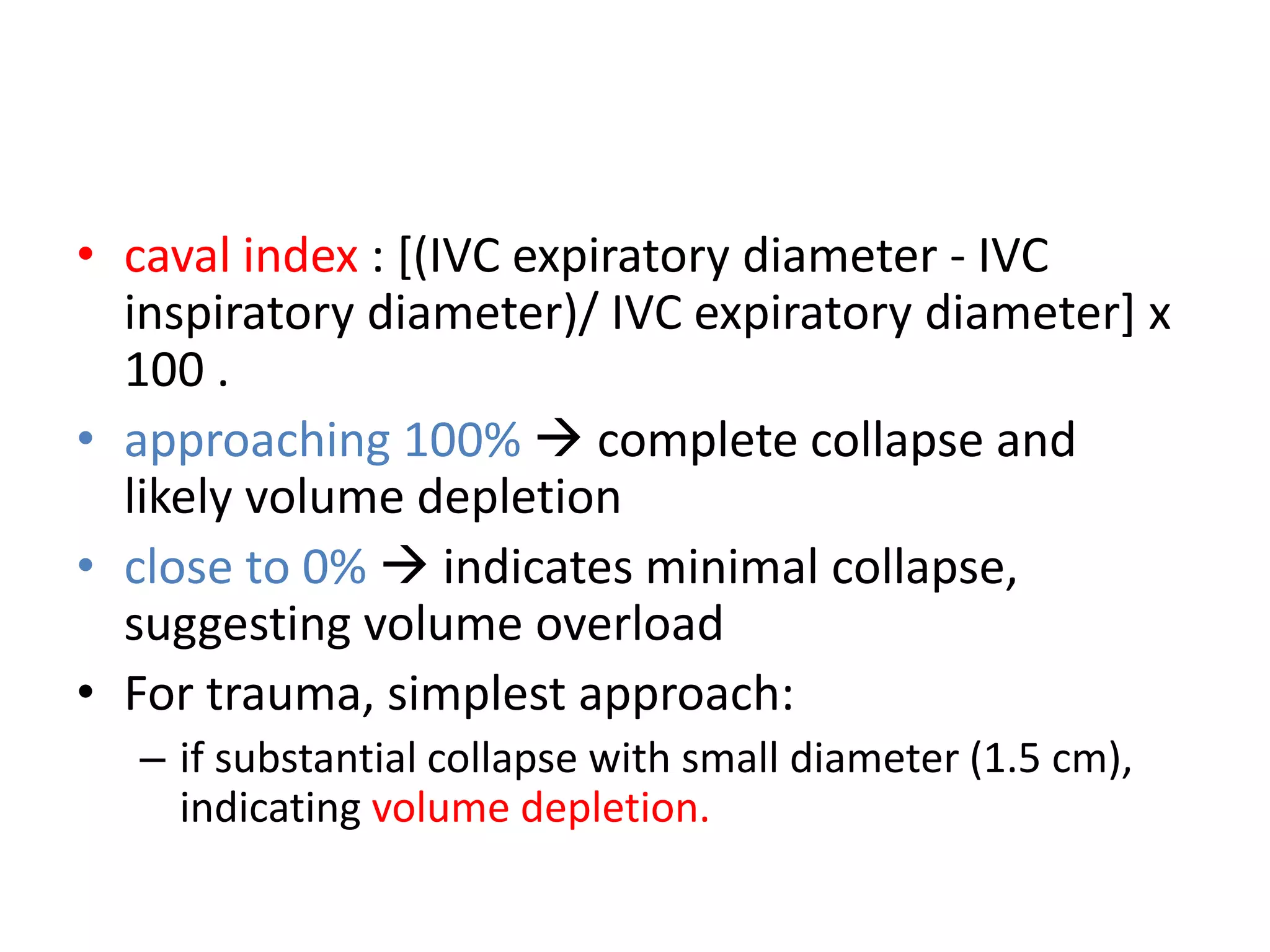 • caval index : [(IVC expiratory diameter - IVC
inspiratory diameter)/ IVC expiratory diameter] x
100 .
• approaching 100%  complete collapse and
likely volume depletion
• close to 0%  indicates minimal collapse,
suggesting volume overload
• For trauma, simplest approach:
– if substantial collapse with small diameter (1.5 cm),
indicating volume depletion.
 