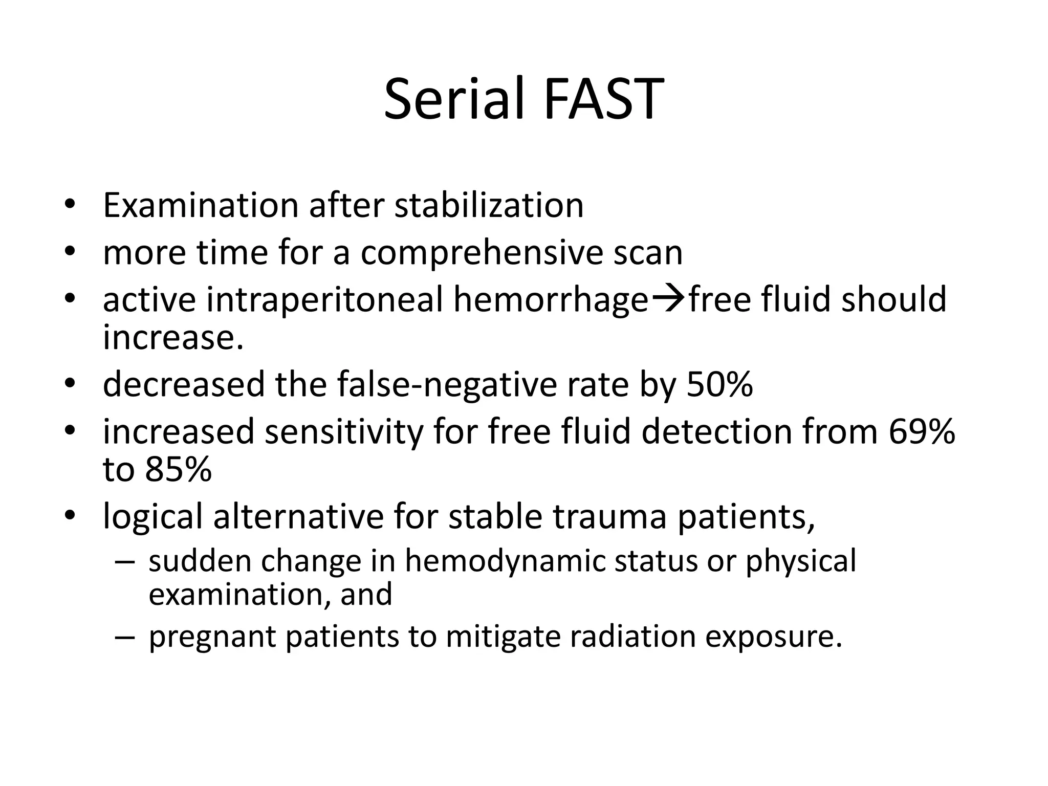 Serial FAST
• Examination after stabilization
• more time for a comprehensive scan
• active intraperitoneal hemorrhagefree fluid should
increase.
• decreased the false-negative rate by 50%
• increased sensitivity for free fluid detection from 69%
to 85%
• logical alternative for stable trauma patients,
– sudden change in hemodynamic status or physical
examination, and
– pregnant patients to mitigate radiation exposure.
 