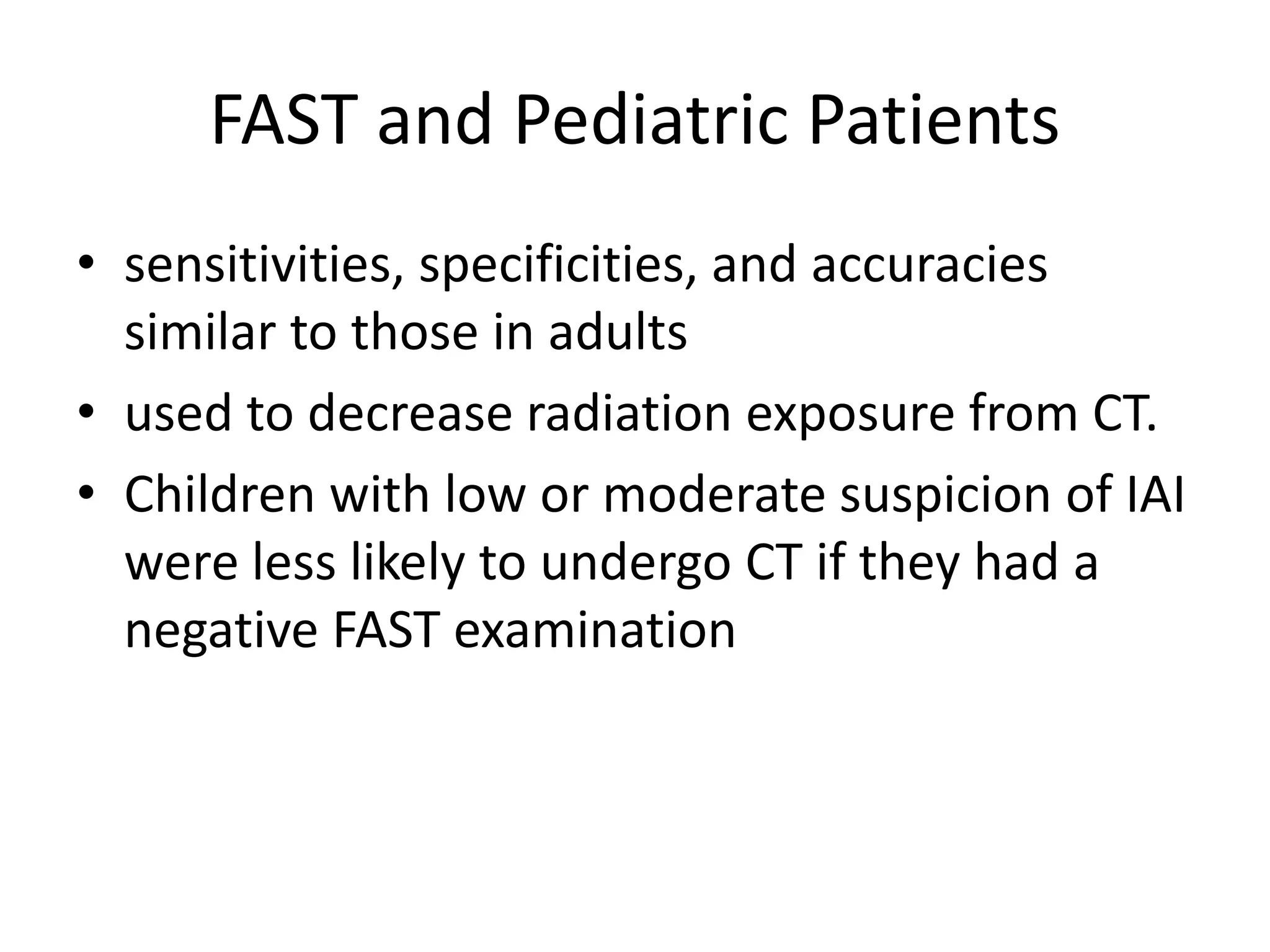 FAST and Pediatric Patients
• sensitivities, specificities, and accuracies
similar to those in adults
• used to decrease radiation exposure from CT.
• Children with low or moderate suspicion of IAI
were less likely to undergo CT if they had a
negative FAST examination
 