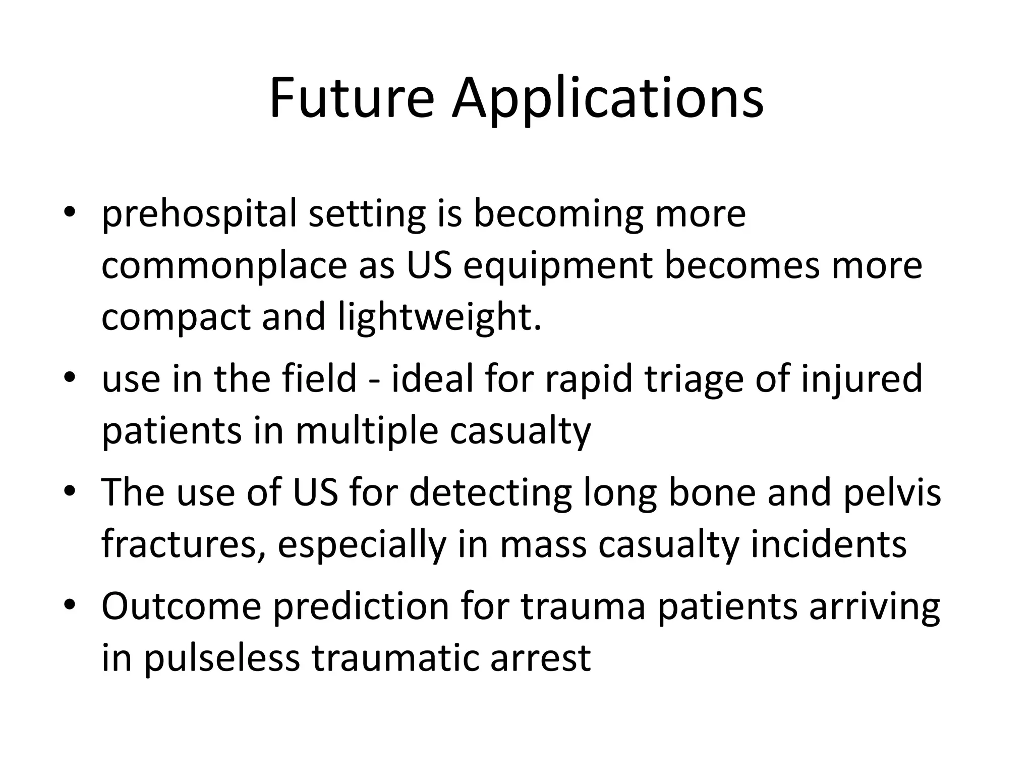 Future Applications
• prehospital setting is becoming more
commonplace as US equipment becomes more
compact and lightweight.
• use in the field - ideal for rapid triage of injured
patients in multiple casualty
• The use of US for detecting long bone and pelvis
fractures, especially in mass casualty incidents
• Outcome prediction for trauma patients arriving
in pulseless traumatic arrest
 