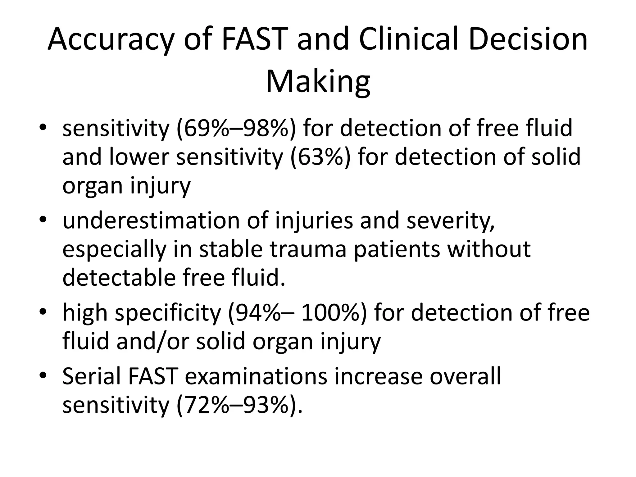 Accuracy of FAST and Clinical Decision
Making
• sensitivity (69%–98%) for detection of free fluid
and lower sensitivity (63%) for detection of solid
organ injury
• underestimation of injuries and severity,
especially in stable trauma patients without
detectable free fluid.
• high specificity (94%– 100%) for detection of free
fluid and/or solid organ injury
• Serial FAST examinations increase overall
sensitivity (72%–93%).
 