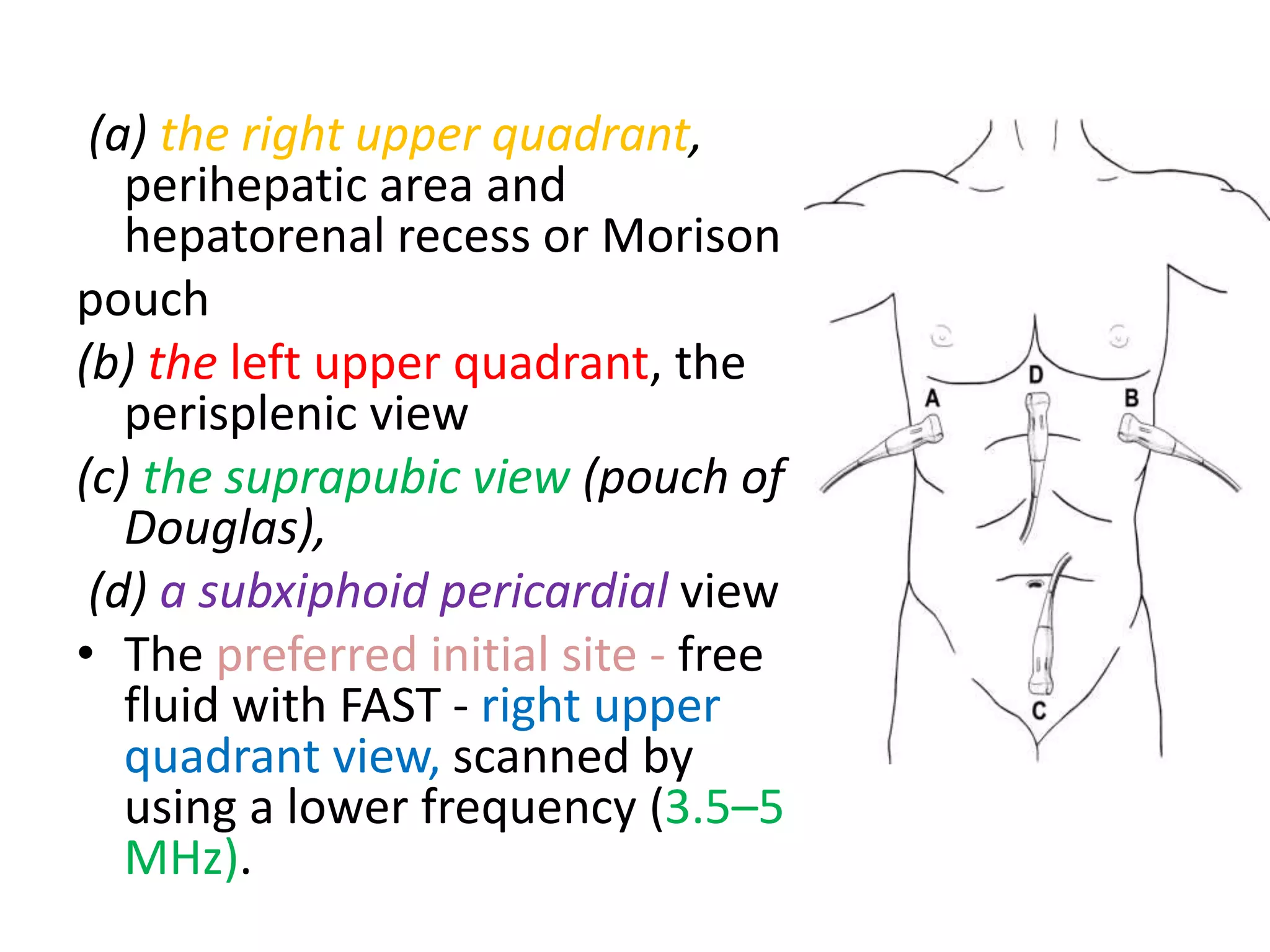 (a) the right upper quadrant,
perihepatic area and
hepatorenal recess or Morison
pouch
(b) the left upper quadrant, the
perisplenic view
(c) the suprapubic view (pouch of
Douglas),
(d) a subxiphoid pericardial view
• The preferred initial site - free
fluid with FAST - right upper
quadrant view, scanned by
using a lower frequency (3.5–5
MHz).
 