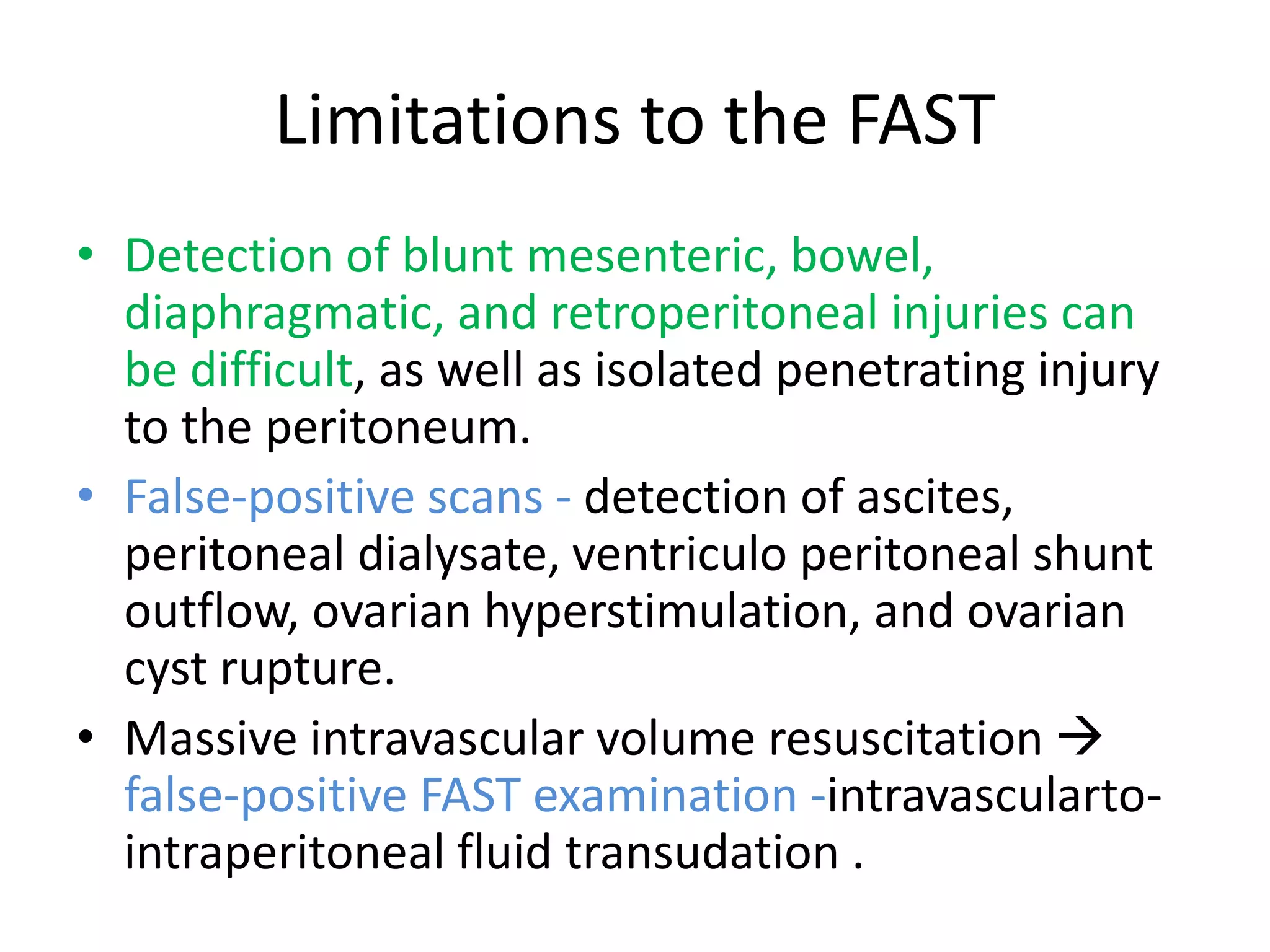 Limitations to the FAST
• Detection of blunt mesenteric, bowel,
diaphragmatic, and retroperitoneal injuries can
be difficult, as well as isolated penetrating injury
to the peritoneum.
• False-positive scans - detection of ascites,
peritoneal dialysate, ventriculo peritoneal shunt
outflow, ovarian hyperstimulation, and ovarian
cyst rupture.
• Massive intravascular volume resuscitation 
false-positive FAST examination -intravascularto-
intraperitoneal fluid transudation .
 