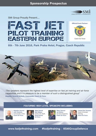 www.fastjettraining.com #fastjettraining | @SMiGroupDefence
SMi Group Proudly Present...
Brigadier General
Libor Stefanik,
Commander of the
Czech Air Force
Major General
Max Nielsen,
Chief of Air Staff,
Royal Danish
Air Force
Major General
Jan Sliwka,
Air Force Inspector,
Polish Air Force
Colonel Petr Tomanek,
Head of Combat
Training,
Czech Air Force
Featuring High Level Speakers Including:
Sponsorship Prospectus
6th - 7th June 2016, Park Praha Hotel, Prague, Czech Republic
Official Event Partner:
Czech Air Force
“The speakers represent the highest level of expertise on fast jet training and air force
capabilities and it is pleasure to be a member of such a distinguished group”
Brigadier General Stefanik, Commander, Czech Air Force
 