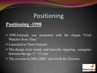 Positioning
Positioning -1998
 1998-Fastrack was promoted with the slogan "Cool
Watches from Titan.”
 Launched as Titan Fastrack
 The design were trendy and basically targeting youngster
between the age 17- 35 year
 The revenue in 2001-2002 was worth Rs 25crores
 
