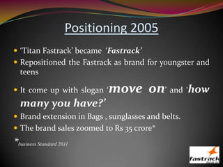 Positioning 2005
 ‘Titan Fastrack’ became ‘Fastrack’
 Repositioned the Fastrack as brand for youngster and
teens
 It come up with slogan ‘move on’ and ‘how
many you have?’
 Brand extension in Bags , sunglasses and belts.
 The brand sales zoomed to Rs 35 crore*
*business Standard 2011
 
