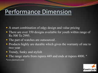Performance Dimension
 A smart combination of edgy design and value pricing
 There are over 350 designs available for youth within range of
Rs 500 To 2995.
 The part of watches are outsourced .
 Products highly are durable which gives the warranty of one to
two year
 Trendy, funky and stylish
 The range starts from rupees 449 and ends at rupees 4000. *
*www.fastrack.com
 