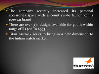  The company recently increased its personal
accessories space with a countrywide launch of its
eyewear brand
 There are over 350 designs available for youth within
range of Rs 500 To 2995
 Titan Fastrack seeks to bring in a new dimension to
the Indian watch market
 