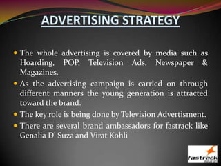 ADVERTISING STRATEGY
 The whole advertising is covered by media such as
Hoarding, POP, Television Ads, Newspaper &
Magazines.
 As the advertising campaign is carried on through
different manners the young generation is attracted
toward the brand.
 The key role is being done by Television Advertisment.
 There are several brand ambassadors for fastrack like
Genalia D’ Suza and Virat Kohli
 