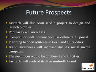 Future Prospects
 Fastrack will also soon seed a project to design and
launch bicycles
 Popularity will increases
 Competition will increase because online retail portal
 Planning to open 98stores in tier 2 and 3 tire cities
 Brand awareness will increase due its social media
campaign.
 The next focus would be on Tier-II and III cities.
 Fastrack will evolved itself as umbrella brand
 