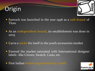 Origin
 Fastrack was launched in the year 1998 as a sub-brand of
Titan
 As an independent brand, its establishment was done in
2005
 Carve a niche for itself in the youth accessories market
 Entered the market saturated with International designer
labels –like Citizen, Swatch, Casio, etc
 First Indian brand segmented for youth
 