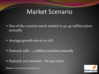 Market Scenario
 Size of the current watch market is 40-45 million piece
annually
 Average growth size is 10-15%
 Fastrack sells – 3 million watches annually
 Fastrack 2011 revenue – Rs 500 crore
Source: www.businessstandard.com
 