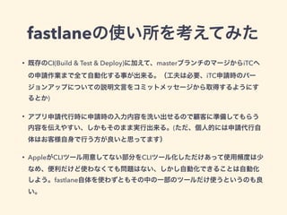 fastlaneの使い所を考えてみた
• 既存のCI(Build & Test & Deploy)に加えて、masterブランチのマージからiTCへ
の申請作業まで全て自動化する事が出来る。（工夫は必要、iTC申請時のバー
ジョンアップについての説明文言をコミットメッセージから取得するようにす
るとか)
• アプリ申請代行時に申請時の入力内容を洗い出せるので顧客に準備してもらう
内容を伝えやすい、しかもそのまま実行出来る。(ただ、個人的には申請代行自
体はお客様自身で行う方が良いと思ってます）
• AppleがCLIツール用意してない部分をCLIツール化しただけあって使用頻度は少
なめ、便利だけど使わなくても問題はない、しかし自動化できることは自動化
しよう。fastlane自体を使わずともその中の一部のツールだけ使うというのも良
い。
 