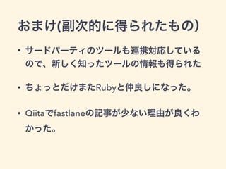 おまけ(副次的に得られたもの）
• サードパーティのツールも連携対応している
ので、新しく知ったツールの情報も得られた
• ちょっとだけまたRubyと仲良しになった。
• Qiitaでfastlaneの記事が少ない理由が良くわ
かった。
 